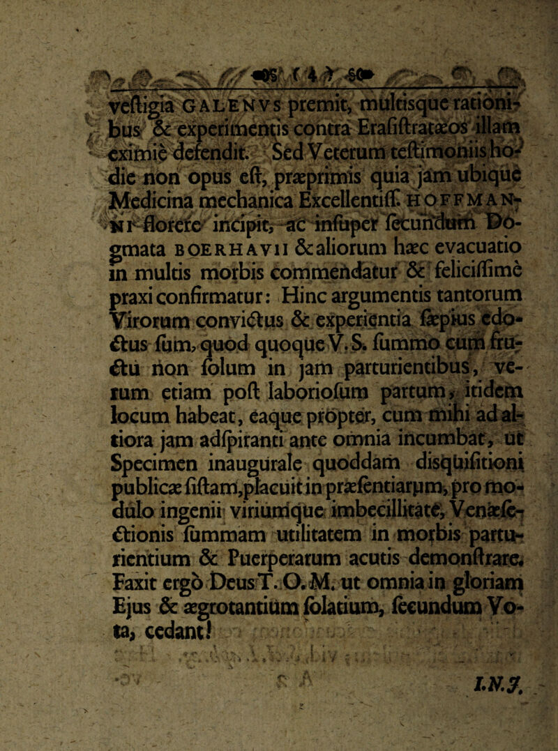 L —^ * -■ SJ-'•,' «HK  H ■ #>. % -4. tigit G A L E N V s premiti mulasque rationi? feiis: experitticUas contra Erafiftrafa^illj^ ‘ «iflniie defendit Sed Veterum te^i^hiisJiO;^ die Ubii opus eft, praeprimis quia jairri ubiqiie Medicina mechanica EXcellcntifli Hp ffm a n>- i^oreiio^ ineipitir^Ti^pe 13^0- emata boerhavii & aliorum haec evacuatio in multis morbis eommertdatur 6c' feliciflime ; praxi confirmatur: .Hinc argumentis tantorum Virorum convietus Se experientia fepius 4 ‘ itus ium>qubd quoque V. Si fiimmq cu^ rion Iblum in jam parturientibus, ^e- lum etiam poft laboriolura partum ^{ itidem locum habeat , eaque prOpter, cum mihi ad ab; tiora jam adipiranti ante omnia incumbat. Ut Specimen inaugUrale quoddam disquifitioni publicae fiftami,placuitin priefcntiarumi pro mo¬ dulo ingenii; viriuiriquei imbecillitate, Ven^ft? etionis iummam utilitatem in morbis partu¬ rientium & Puerperarum acutis demonfirarc* Faxit ergo DcusjT. 0;M. ut omniain gloriairj Ejus iSc aegeotantium foktium, ikundum Vo¬ ta, cedant! ^ . 1 . * 'i ^ f <•« /.wy.