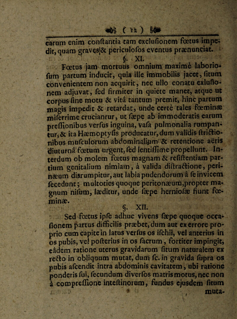 ^ c-ti) y» . _ ^ ■ ..■ . -lA. ■ ». earum enim conflantia tam exclufionem foetus impei dit, quam gravesj& periculofos eventus praenunciat. i $; XI. Fcetus jam mortuus omnium maximi laborio* fum partum inducit, quia ille immobilis jacet, fitum cbnvenientem non acquirit, nec ullo conata exluflo* nem adjuvat, fed firmiter in quiete manet, atque ut corpus fine motu & vita tantum premit, hinc partum magis impedit & retardat, unde certe tales foemin® miferrime cruciantur, ut feepe ab immoderatis earum preffionibus verfus inguina, vafa pulmonalia rumpan¬ tur,& itaHaemoptyfis prdducatur,dum validis ftriftio- nibus mofculorum abdominalipm & retentione aCris diuturna foetum urgent, fed lentiffime propellunt. In¬ terdum ob molem foetus magnam & refiftentiam par¬ tium genitalium nimiam, a valida diftraftionc, peri¬ neum diarumpitur,aut labia pudendorum S feinvicem iecedunt; multoties quoque peritonaeurn,propter ma¬ gnum nifijm, leditur, unde fepe herniofe fiunt foe- mine. §. XII. : Sed foetus iple adhuc vivens (kpe quoque occa- fionem fartus difficilis praebet, dum aut ex errore pro¬ prio cum capite in latus verfus os ilchii, vel anterius in os pubis, ve! poflerius in os facrum, fortiter impingit, eSdem ratione uterus gravidarum fitum naturalem ex re^o in obliquum mutat, dum (c. in gravida fupra os pubis afeendit intra abdominis cavitatem, ubi ratione ponderis fui, fecundum diverffis matris motus, nec non i. compreillone inteflinorum, fundus ejusdem fitum ‘ muta-