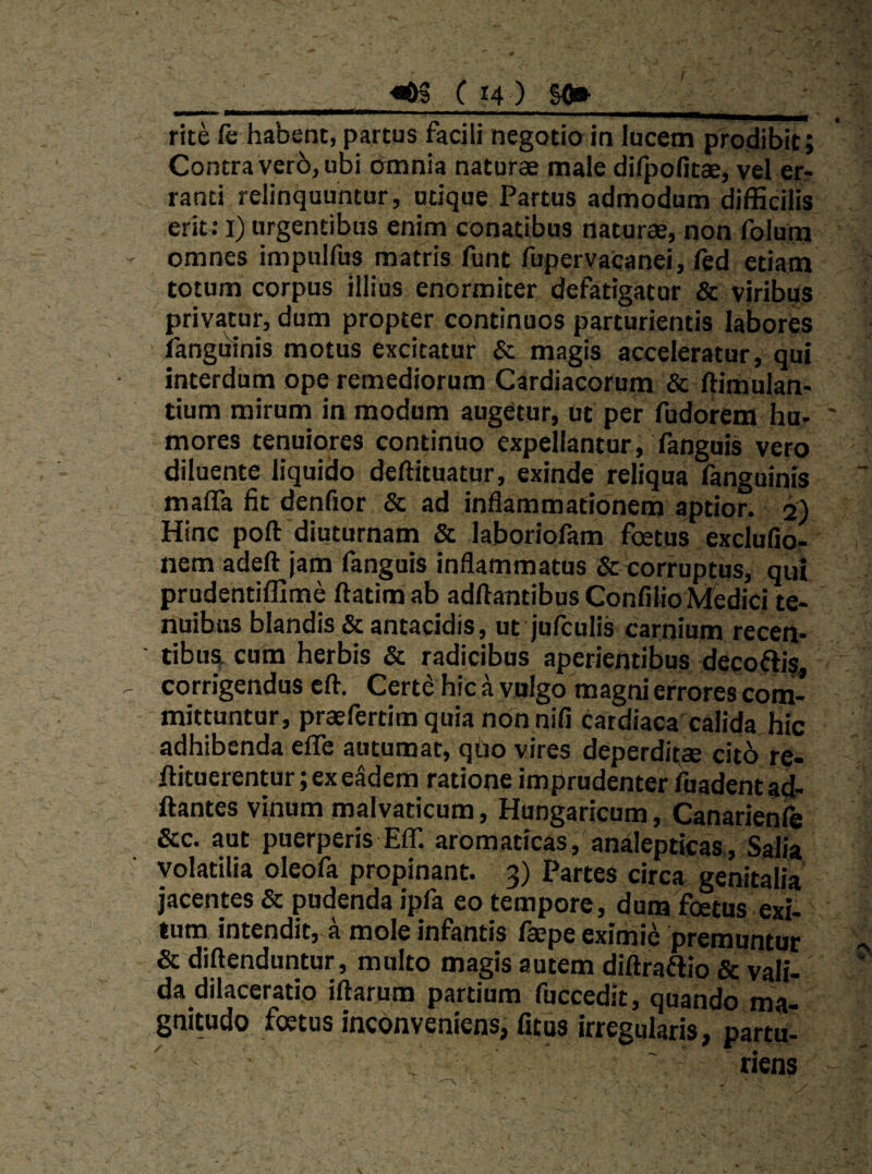 rite fe habent, partus facili negotio in lucem prodibit; Contra ver6, ubi omnia naturae male difpofitae, vel er¬ ranti relinquuntur, utique Partus admodum difficilis erit: l) urgentibus enim conatibus naturae, non folum omnes impulfus matris funt fupervacanei, fed etiam . totum corpus illius enormiter defatigatur & viribus ' privatur, dum propter continuos parturientis labores fanguinis motus excitatur & magis acceleratur, qui interdum ope remediorum Cardiacorum & ftimulan- tium mirum in modum augetur, ut per fudorem hu¬ mores tenuiores continuo expellantur, fanguis vero diluente liquido deftituatur, exinde reliqua fanguinis maffa fit denfior & ad inflammationem aptior. 5) Hinc poft diuturnam & laboriofam foetus exclufior nem adeft jam fanguis inflammatus & corruptus, qui prudentiffime ftatim ab aditantibus Confilio Medici te¬ nuibus blandis &antacidis, ut jufculis carnium recen- ' tibust cum herbis & radicibus aperientibus decoftis corrigendus cft. Certe hic a vulgo magni errores com¬ mittuntur, praefertim quia non nili cardiaca calida hic adhibenda eflTe autumat, quo vires deperditae cit6 re- ftituerentur ;exeSdem ratione imprudenter fuadentad- ftantes vinum malvaticum, Hungaricum, Canarienle &c. aut puerperis EIT. aromaticas, analepticas, Salia volatilia oleofa propinant. 3) Partes circa genitalia jacentes & pudenda ipfa eo tempore, dum foetus exi¬ tum intendit, a mole infantis Isepe eximi6 premuntur & diftenduntur, multo magis autem diliraflio & vali¬ da dilaceratio iftarum partium fuccedit, quando ma¬ gnitudo foetus inconveniens, fitus irregularis, partu' , ' riens