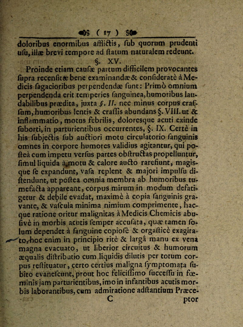 ^ ( t7 ) Sfl»_ doloribus enormibus afHiftis, fub quorum prudenti ufu,iiiae brevi tempore ad (lacum naturalem redeunt. §. XV. Proinde etiam caufae partum difficilem provocantes Aipra recenfitae bene examinandaeSc confiderate a Me¬ dicis fagaciofibus perpendendae funt: Prim6 omnium perpendenda erit temperies ranguinea,humoribus lau¬ dabilibus praedita, juxta If. nec minus corpus craf- ium, humoribus lentis & craffis abundans §. VIII. ut & inflammatio, motus febrilis, doloresque acuti exinde fuborti,in parturientibus occurrentes, §. IX. Certe ia . his fubjedis fub auftiori motu circulatorio fanguinis omnes in corpore humores validius agitantur, qui po- fte^i cum impetu verfus partes obftruftas propelluntur, fimul liquida a^otu & calore aufto rarefiunt, magis¬ que fe expandunt, vafa replent & majori impulfu di- ftendunt, ut poftea omnia membra ab humoribus tu- mefafta appareant, corpus mirum in modum defati¬ getur & delpile evadat, maximi a copia fanguinis gra¬ vante, & vafcula minima nimium comprimente, hac- que ratione oritur malignitas a Medicis Chemicis abu- dve in morbis acutis femper accufata, quae tamen fo- lum dependet a fanguine copiofe & orgafticc exagita- .--^torhoc enim in principio rite & larga manu ex vena magna evacuato, ut liberior circuitus & humorum ' aequalis diftribatio cum liquidis dilutis per totum cor¬ pus reftituatur, certo certius maligna ()'mptomata fu- bito evanefeunt, prout hoc felici(Iimo fucceffu in foe- minis jam parturientibus, imo in infantibus acutis mor¬ bis laborantibus, cum admiratione aditantium Praece- C ptor