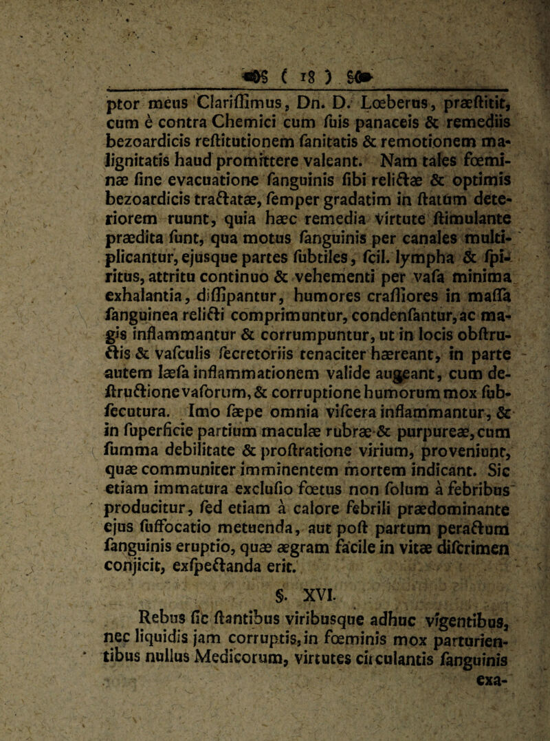  ( ^8 ) . SO» ptor meus 'Clariffimus, Dn. D.' Loeberus, praeftitit, cum e contra Chemici cum fuis panaceis Sc remediis bezoardicis reftitutionem (anitatis & remotionem ma* ]ignitatis haud promittere valeant. Nam tales fcemi- 'nae flne evacuatione fanguinis fibi relisae Sc optiniis bezoardicis traflatae, lemper gradatim in ftattim dete* riorem ruunt, quia haec remedia Virtute ftimulante praedita funt, qua motus fanguinis per catiales multi- . plicantur, ejusque partes fubtiles, fcil. lympha & Ipk ritus, attritu continuo & veherrienti per vafa minima exhalantia, diUipantur, humores cralliores in mada languinea relifli comprimuntur, condenlkntur,ac ma-* gis indammantur & corrumpuntur, ut in locis obftru- ftis & vafculis (ecretoriis tenaciter haereant, in parte autem laefa inflammationem valide augeant, cum de- Jftrpftione vaforum, & corruptione humorum mox fub- fecutura. Imo fepe omnia vifcera inflammantur^ & in fuperficie partium maculae rubrae-& purpureae, cum fumma debilitate & proftratione virium, proveniunt, quae communicer imminentem mortem indicant. Sic etiam immatura excludo foetus non folum a febribus ' producitur, fed etiam a calore febrili praedominante ejus fuffocatio metuenda, aut pod partum peraflum fanguinis eruptio, quae aegram facile in vitae difcrimen conjicit, exfpeilanda erit. §. XVI. Rebus fic flantibus viribusque adhuc vigentibus, nec liquidis jam corruptis,in foeminis mox parturien¬ tibus nullus Medicorum, virtutes circulantis fanguinis