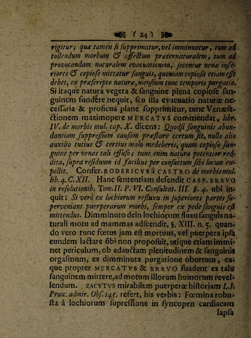 __m (5» ^ rigituvi qu^ tamen fi fuj)primatur^velimminuatur^ tum ai tollendum morhum (S affeBum prx-ternaturalem, tum ad frovocandam naturalem evacuationem^ Jecentur vehdc infe* rioresiS copiofe mittatur fatiguisj quoniam cofiofa etiam ejfe debete ex pr^fcripto natura^ menjium tunc temporis purgatio. Si itaque natura vegeta & fanguine piena copiofc fan- ^ guincm fundere nequit, (eu ilfa evacuatio naturae nci- cellaria & proficua plane fupprimitur, tunc Venaefc- ftionem maximopere mercatvs commendat, Itbr. IV. de morbis muL cap. X. dicens: Quodji fanguinis abun^ dantiam fupprejjloni caufam praeftare cmumJtt^nuUo alio 'auxilio tutius (S certius malo medeberis^ quam copiofo fan^ guine per venas tali effufos tunc enim natura potentior red¬ dita^ fupra rejiduum id facilius per conjuetum ftbi locum ex¬ pellit^ Confer. R o D E RI c V s c A s T R o morbis muU lib,4,C.XIL Hanc fententiam defendit c ASp. BRAVO . in refolutionib. Tom.If, P, VI, Confultat. IIF 4. ubi in* quit: Si vero ex lochiorum refluxu inJuperiores partesJu- \ perveniant puerperarum morbis femper ex pede fanguis eft Dimminuto dein lochiorum flfuxu (anguisna¬ turali motu ad mammas ac^cendir, §, Xfll. n. 5. quan^ do vero tunc foetus jam eft mortuus, vel puerpera ipfa eundem laflare fibt non propofuit, utique etiam immi* net periculum, ob adaqftam plenitudinem & ranguinis orgafmum, ex dimminuta purgatione obortum > ea- que propter mercatvs & bravo fuadent ex talcl fangiiinem mittere,ad motum illorum humorum revel* lendum, zacvtvs mirabilem puerperae hiftoriam £./i Prax. admir. Obf refert, his verbis: Foemina robu- fta a lochiorum fupreflione in (yncopen cardiacam lapla