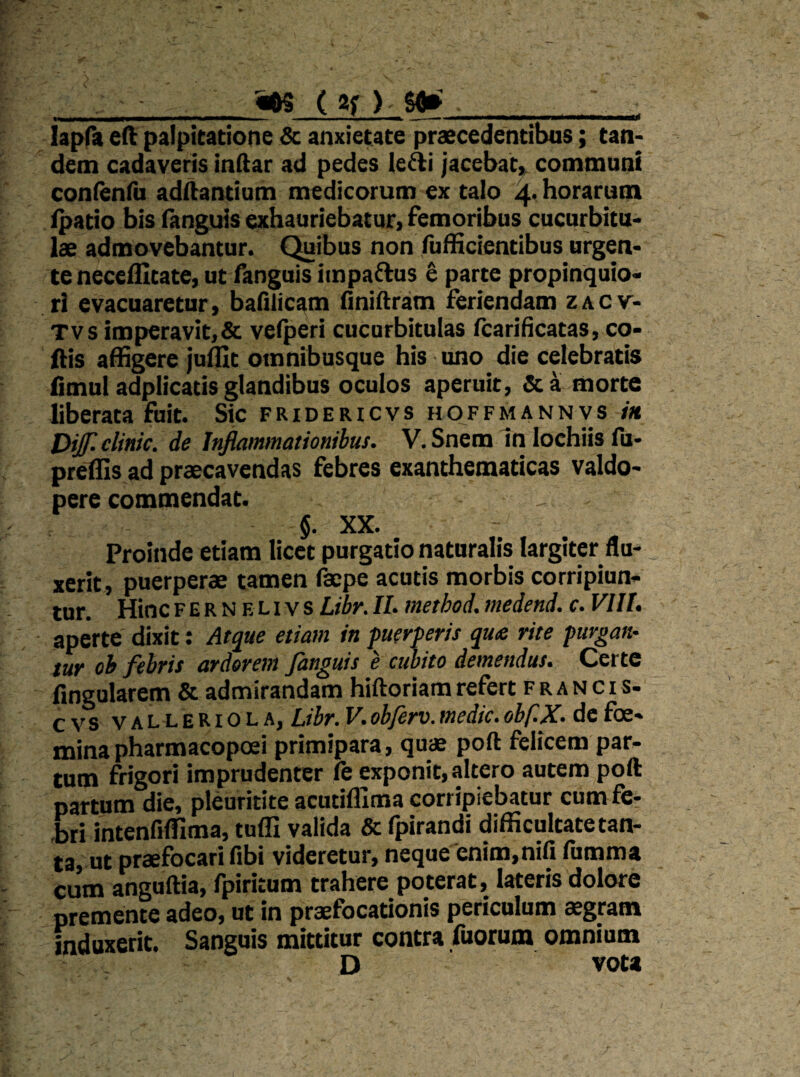 «ftS ( 2f ) Sfl» lapfa eft palpitatione Sc anxietate praecedentibus; tan¬ dem cadaveris indar ad pedes le^i jacebat» commnai conlenfu adftantiam medicorum ex talo 4* horarum ^atio bis fanguis exhauriebatur, femoribus cucurbitu¬ lae admovebantur. Quibus non fufficientibus urgen¬ te neccflitate, ut fanguis iinpaftus ^ parte propinquio¬ ri evacuaretur, bafilicam Oniftram feriendam zacv- Tvs imperavit,& velperi cucurbitulas fcarificatas, co- fiis affigere jufllt omnibusque his uno die celebratis fimul adplicatis glandibus oculos aperuit, morte liberata fuit. Sic fridericvs hoffmannvs /« Difclinic. de Inflammationibus. V. Snem In lochiis fu- preffis ad praecavendas febres exanthematicas valdo- pere commendat. $. XX. Proinde etiam licet purgatio naturalis largiter fla- _ xerit, puerperae tamen facpe acutis morbis corripiun¬ tur. HincFERNELivs Libr.II. method. medend. c. VIII. aperte dixit; Atque etiam in puerperis qu£ rite purgan¬ tur oh febris ardorem fanguis e cubito demendus. Certe fingularem & admirandam hiftoriam refert f r a n c i s- cvs VALLERiOLA, Libr. V. obferv. medie. obf.X. de foe- mina pharmacopoei primipara, quae poft felicem par¬ tum frigori imprudenter fe exponit, altero autem poft partum die, pleuritite acutifllma corripiebatur cum fe^ -bri intenfiffima, tufli valida & fpirandi difficultate tan¬ ta, ut praefocari fibi videretur, neque enim,nifi fumma cum anguftia, fpiritum trahere poterat, lateris dolore premente adeo, ut in praefocationis periculum aegram induxerit. Sanguis mittitur contra fuorum omnium D vota