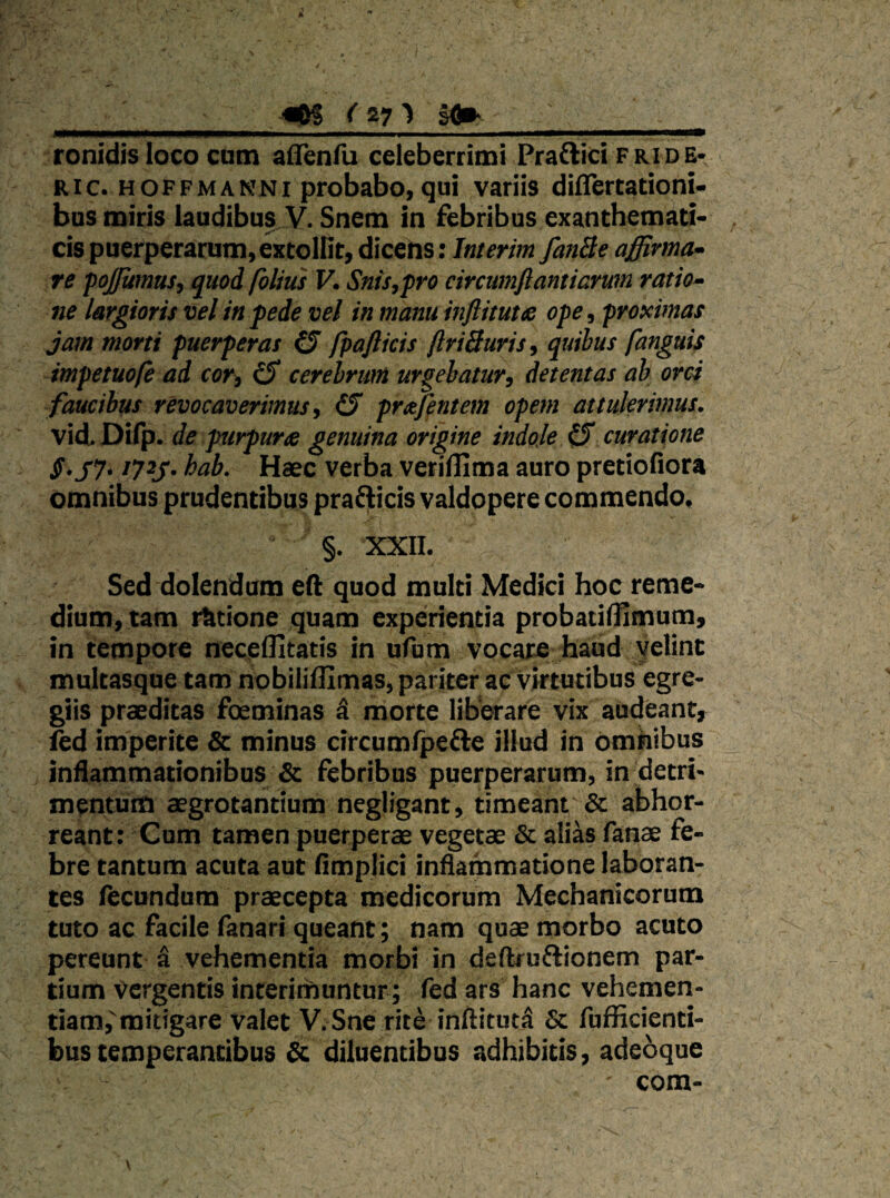 €0? < i-}'S ronidis loco cum allenfu celeberrimi Pra^ici fr.ide> Ric. HOFFMANNi probabo, qui variis diflertationi- bus miris laudibus V. Snem in febribus exanthemati* cis puerperarum, extollit, dicens: Inierim fanBe affirma- re ‘poffitmus, quod folius V, Snis,fro eircumflantiarmn ratio¬ ne largioris vel in pede vel in manu inflitutei ope, proximas jam morti puerperas (S fpaflicis ftriBuris, quibus fanguis impetuofe ad cor, CS cerebrum urgebatur, detentas ab orci faucibus revocaverimus, (S prxfentem opem attulerimus. vid. Dilp. de pirpurse genuina origine indole ^ curatione §.j^. ijoj. hab. Haec verba verillima auro pretiofiora omnibus prudentibus praflicis valdopere commendo, §. XXII. Sed dolendum eft quod multi Medici hoc reme* dium, tam ratione quam experientia probatilUmum, in tempore neceOitatis in ufum vocare haud velint multasque tam nobililllmas, pariter ac virtutibus egre¬ giis praeditas foeminas & morte liberare vix audeant, led imperite & minus circumfpe^e illud in omnibus indammationibus & febribus puerperarum, in detri¬ mentum aegrotantium negligant, timeant & abhor¬ reant: Cum tamen puerperae vegetae & alias fanae fe¬ bre tantum acuta aut flmplici inflammatione laboran¬ tes fecundum praecepta medicorum Mechanicorum tuto ac facile fanari queant; nam quae morbo acuto pereunt 4 vehementia morbi in deftruftionem par¬ tium Vergentis interirhuntur; fed ars hanc vehemen¬ tiam,'mitigare Valet V. Sne rite inftitut^ & fufficienti- bus temperantibus & diluentibus adhibitis, adeoque com-