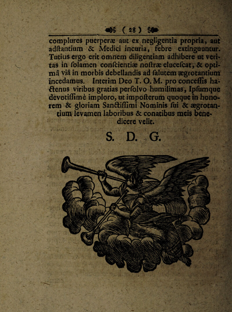 - I ■ ■ T ■■ «a ■ I 1»^ complures puerperae aut ex negllgetitia propria, aut adftancium & Medici incuria, febre exdnguuncur. Tutius ergo erit omnem diligentiam adhibere nt veri¬ tas in folamen confcientiae noftraeelucelcat, & opti¬ mi vi$ in morbis debellandis ad falutem aegrotantium incedamus. Interim Deo T. O. M. pro conceflis ha- flenus viribus gratias perlblvo humilimas, Ipfumque devotilUm^ imploro, ut impofterum quoque in hono¬ rem & gloriam San^ifCmi Nominis fui &: aegrotan¬ tium levamen laboribus & conatibus meis bene¬ dicere velit. S. D.,. G.