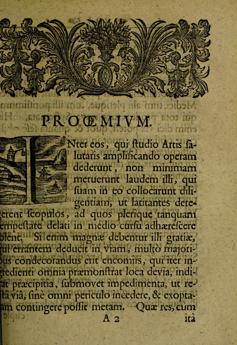 PROCEMIVM. eos, qui ftudio Artis la- amplificando operam dederunt, non minimam meruerunt laudem illi, qui luam in eo collocarunt dili¬ gentiam, ut latitantes dete- , ad quos plefique tanquam delati in medio curfa adhaerelcere olent. Si enim magnas debentur illi grati», [ui errantem deducit in viam , multo majori- ius condecorandus erit ehcomiis, qui iter in- jredienti omnia prasmonftrat loca devia, indi- :at praecipitia, fubmovet impedimenta, ut re-! H via, fine omni periculo incedere, & cxopta- im contingere podit metam. Quae res, cum