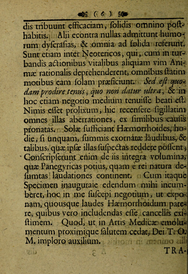 .. , «6£f ( g ) Sd» b _ dis tribuunt efficaciam, lblidis omnino poft- babitts. i Alii econtra nullas, admittunt -humo* tum dyfcrafias, .& omnia ad {olida referunt, Sunt etiam inter Neotericos, qui, cum in tur¬ bandis adionibus vitalibus aliquam vim Ani¬ ma; rationalis deprehenderent, omnibus ftatim motibus eam folam praeficiunt. Sed efi quo¬ dam prodire tenus, quo non datur ultra , oc in hoc etiam negotio medium tenuiffe beati eft. Nimis efiet prolixum, hic recenfere figillatim omnes illas aberrationes, ex fimilibus caulis pronatas. Solae fufficiant Haemorrhoides, ho¬ die, fi unquam, fumrnis exornatae laudibus, & talibus, quae ipiae illas fulpedias reddere pollent$ Conlcriplerunt enim de iis integra volumina, quae Panegyricas potius, quam e rei natura de- fumtas laudationes continent. Cum itaque Specimen inauguraie edendum mihi incum¬ beret, hoc in me fu (cepi negotium, ut expo¬ nam, quousque laudes Haemorrhoidum pate* re, quibus vero includendas efie cancellis cxi- ftimem. Quod, ut in Artis Medica; emblud mentum proximique lalutem cedat. Dei T; C>d M. imploro auxilium.