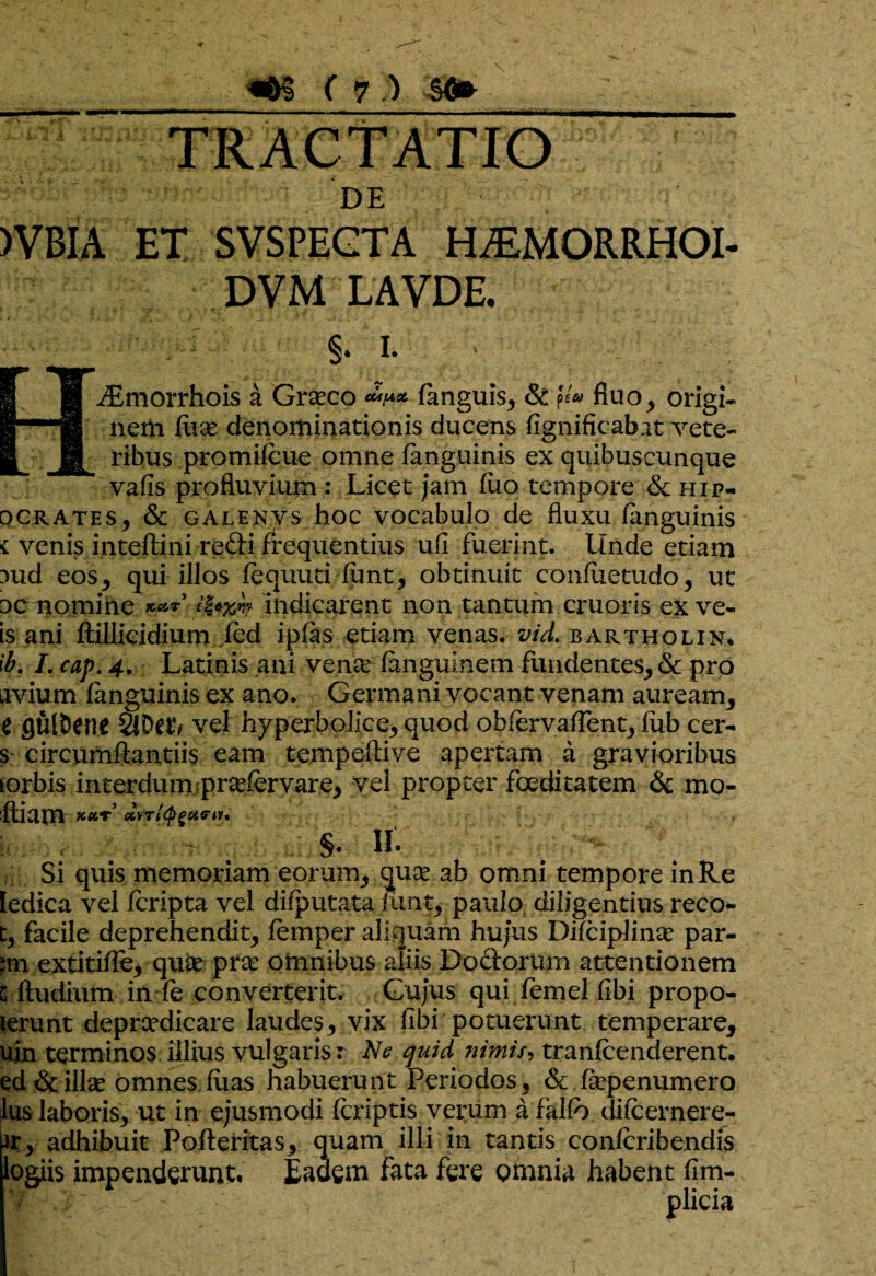 TRACTATIO DE )VBIA ET SVSPEGTA H^MORRHOI- DVM LAVDE. §. i- ^Emorrhois a Gratco fanguis, & fluo, origi* nem fiiae denominationis ducens fignificabat vete¬ ribus promifcue omne fanguinis ex quibuscunque vafls profluvium : Licet jam fuo tempore & hip- ocrate s, & GALENVS hoc vocabulo de fluxu fanguinis i venis inteflini refti frequentius ufi fuerint. Unde etiam 3ud eos, qui illos fequuti funt, obtinuit confiietudo, ut oc nomine *** Indicarent non tantum cruoris ex ve» is ani ftillicidium fed ipfas etiam venas, vid. bartholix, ib. I. cap. 4. Latinis ani vente fanguinem fundentes, & pro avium fanguinis ex ano. Germani vocant venam auream, e 0Ult)ene vel hyperbolice, quod obfervafTent, lub cer- s circumflandis eam tempeflive apertam a gravioribus norbis interdum prtefervare, vel propter foeditatem & mo¬ lliam *** Bvrffrgetru* S- II. Si quis memoriam eorum, quse ab omni tempore inRe ledica vel fcripta vel difputata funt, paulo diligentius reco- t, facile deprehendit, femper aliquam hujus Difciplinte par¬ im extitifle, quae prtc omnibus aliis Doctorum attentionem c ftudium in fe converterit. Gujus qui femel fibi propo- lerunt deprcedicare laudes, vix fibi potuerunt temperare, uin terminos illius vulgarisr Ne quid nimis, tranfcenderent. ed & illae omnes.fuas habuerunt Periodos, & fkpenumero Ius laboris, ut in ejusmodi fcriptis verum a falfo difcernere- ■ir, adhibuit Pofleritas, quam illi in tantis confcribendis logiis impenderunt. Eadem fata fere omnia habent flm- plicia