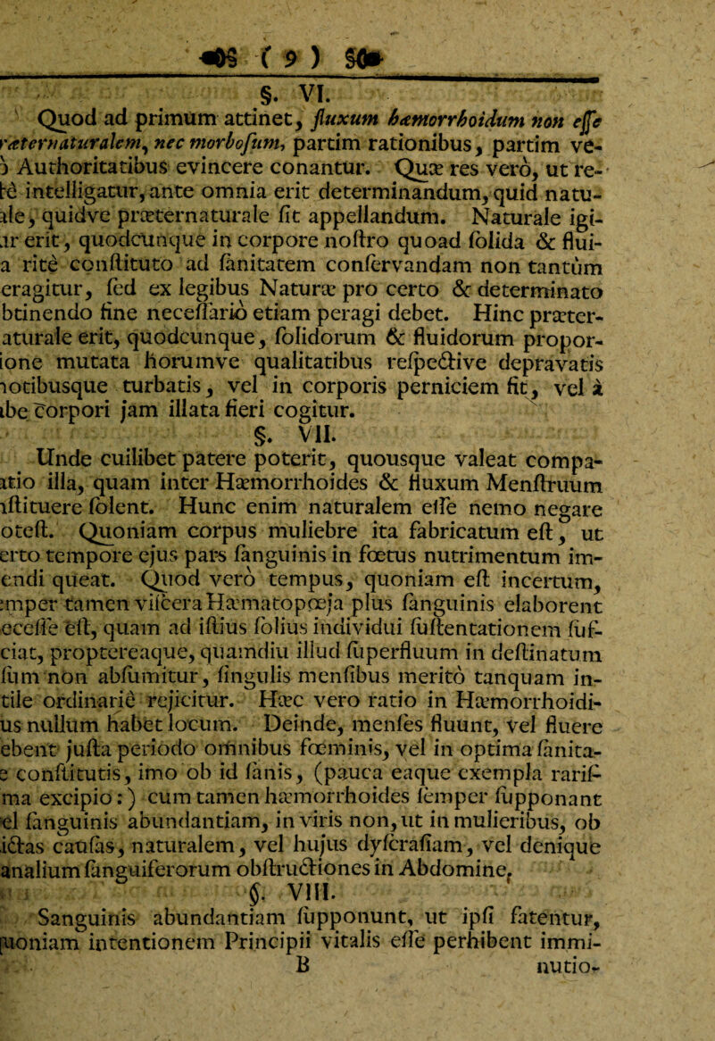 —■ yj —- Quod ad primum attinet, fluxum bamorrboidum non effle rater naturalem, nec morbofum, partim rationibus, partim ve- a Authoritatibus evincere conantur. Qu^ res vero, ut re¬ te intelligatur, ante omnia erit determinandum, quid natu- de y quidve prarternaturale fit appellandum. Naturale igi- ar erit, quodcunque in corpore noftro quoad (olida & flui- a rite condituro ad fimitatem confervandam non tantum eragitur, (ed ex legibus Naturse pro certo & determinato btinendo fine neceflario etiam peragi debet. Hinc prseter- aturale erit, quodcunque, (olidorum & fluidorum propor- ione mutata horumve qualitatibus refpe&ive depravatis lotibusque turbatis, vel in corporis perniciem fit, vel a ibe (Torpori jam illata fieri cogitur. §. VII. Unde cuilibet patere poterit, quousque valeat compa- itio illa, quam inter Haemorrhoides & fluxum Menftruum lflituere (olent. Hunc enim naturalem elfie nemo negare oteft. Quoniam corpus muliebre ita fabricatum eft, ut erto tempore ejus pars (anguinis in foetus nutrimentum im- endi queat. Quod vero tempus, quoniam eft incertum, nuper tamen viiceraHumatopceja plus (anguinis elaborent ecefie ell, quam ad iflius folius individui fu (lentati onera fuf- ciat, proptereaque, quamdiu illud fuperfluum in deftlnatum fimi non abfumitur, fingulis menfibus merito tanquam in- tile ordinarie rejicitur. Hrec vero ratio in H&anorrhoidi- us nullum habet locum. Deinde, menfes fluunt, vel fluere ebenr jufta periodo omnibus foeminis, vel in optima (anita- 2 Confiitutis, imo ob id (anis, (pauca eaque exempla rariP ma excipio:) cum tamen haemorrhoides iemper (upponant el (anguinis abundantiam, in viris non, ut in mulieribus, ob i&as caufas, naturalem, vel hujus dylerafiam, vel denique analium (anguiferorum obftnnftiones in Abdomine. f VIII. Sanguinis abundantiam (upponunt, ut ipfi fatentur, [uoniam intentionem Principii vitalis e(fe perhibent immi- B nutio*.