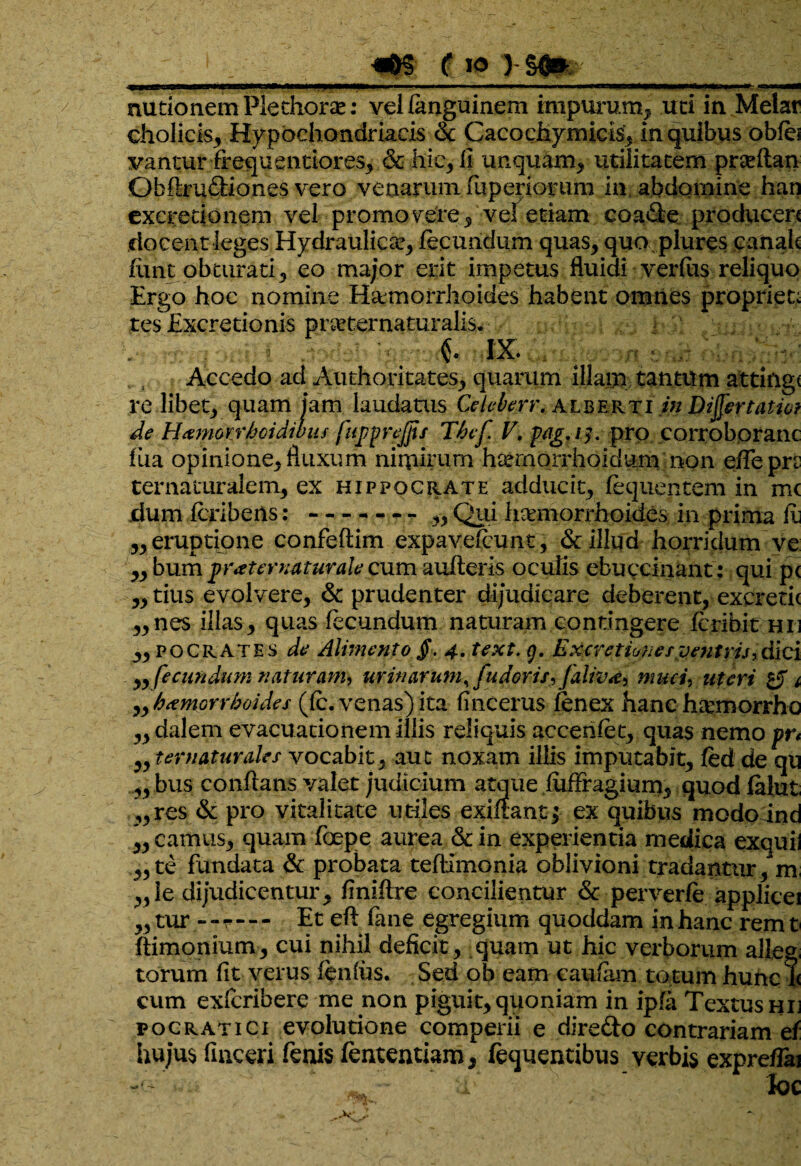 fio >§Qm mitionem Pledioras: vel languinem impurum, uti in Melar cholicis, Hypochondriacis & Cacodiymicis, in quibus obfe vantur frequentiores, &hie, ll unquam, utilitatem prseflan Obftruftiones vero venarum fuperiorum in abdomine han excredonem vel promo yere, vel etiam coaUe producere docent leges Hydraulica fecundum quas, quo plures canak fimt obturati, eo major erit impetus fluidi verfus reliquo Ergo hoc nomine H&morrhoides habent omnes propriet; tes Excretionis prae ter natur alis, d i IX. ; Accedo ad Authoritates, quarum illam tantum attinge re libet, quam jam laudatus Celeberr. alberti in Dijfertatio? de Hanmrhoidibiu fuj/prejjis Tbef V, p/igjf. pro corroboranc fixa opinione, fluxum nimirum hcernorrhoidum non e/Te pn ter naturalem, ex Hippocrate adducit, liquentem in mc dum fcrlbens:-- „ Qui luemorrhoid.esin prima it „eruptione confeftim expavefiunt, & illud horridum ve ,, bum 'praternaturale cum aufteris oculis ebuccinant: qui p< „tius evolvere, & prudenter dijudicare deberent,-excretie „nes illas, quas fecundum naturam contingere fcribit he „po Crates de Alimento $. 4• text. g. Excretiunesventrij,dici „ fecundum naturam, urinarum, fu doris, falivd, muci, uteri £jT i „ haemorrhoides (ic. venas) ita fincerus fenex hanc ha:morrhc „dalem evacuationem illis reliquis accenfet, quas nemo pr* ,, ter natur des vocabit, aut noxam illis imputabit, fed de qu „ bus conflans valet judicium atque fuffragium, quod falut ,,res & pro vitalitate utiles exiftant; ex quibus modo ind ,, camus, quam foepe aurea & in experientia medica exquil „te fundata & probata teflimonia oblivioni tradantur, m ,,ie dijudicentur, finiflre concilientur & perverfe applicei „ tur - - r - - - Et efl fane egregium quoddam in hanc rem t ftimonium, cui nihil deficit, quam ut hic verborum alle^, torum fit verus fenius. Sed ob eam caufam totum hunc i< cum exfcribere me non piguit,quoniam in ipfa Textus hij v ocr at ici evolutione comperii e direfto contrariam ef hujus finceri fenis fententiam, liquentibus verbis expreffai