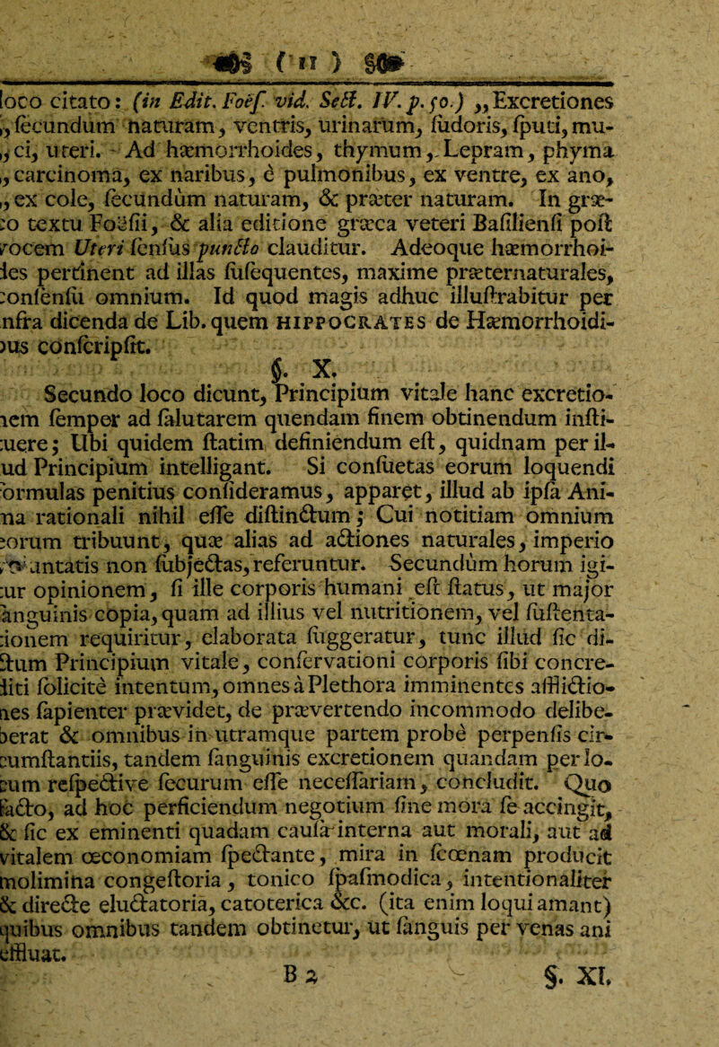 bjfrj ( n ) gftfr loco citato: (in E Jit. Foef vid. Setl. IV. p.fo.) ,, Excretiones ,, fecundum naniram, ventris, urinarum, fudoris, (pud, mu- ,,ci, uteri. ~ Ad haemorrhoides, thymum,,Lepram, phyma ,,carcinoma, ex naribus, e pulmonibus, ex ventre, ex ano, ,, ex cole, fecundum naturam, & praeter naturam. In grae- :o textu Foedi, & alia editione grarca veteri Badliend poft irocem Uteri fendis pmtlo clauditur. Adeoque hxjnorrhoi- ies perrinent ad illas (ufequentes, maxime pneternaturales, :onfen(u omnium. Id quod magis adhuc illudrabitur per nfra dicenda de Lib. quem Hippocrates de Hsemorrhoidi- )us conferipdt. §. X. Secundo loco dicunt, Principium vitale hanc excretio- lem femper ad (alutarem quendam finem obtinendum indi- :uere; Ubi quidem ftatim definiendum ed, quidnam perib* ud Principium intelligant. Si condieras eorum loquendi brmulas penitius confideramus, apparet, illud ab ipfa Ani- na rationali nihil e(Te didin&um,* Cui notitiam omnium ^orum tribuunt, quae alias ad a&iones naturales, imperio ■;tvuntatis non fubjedas, referuntur. Secundum horum igi- :ur opinionem, fi ille corporis humani ed datus, ut major anguinis copia, quam ad illius vel nutritionem, vel fudenta- :ionem requiritur, elaborata diggeratur, tunc illud fic di- dum Principium vitale, confervationi corporis fibi concre- iiti folicite intentum, omnes a Plethora imminentes affli&io- aes fapienter providet, de praevertendo incommodo delibe- berat & omnibus in utramque partem probe perpenfis cir* cumdantiis, tandem (anguinis excretionem quanda.m per lo¬ cum reipedtive fecurum ede necedariam, concludit. Quo fodio, ad hoc perficiendum negotium fine mora fe accingit. St fic ex eminenti quadam caular interna aut morali, aut ad vitalem oeconomiam (peftante, mira in feoenam producit molimina congeftoria, tonico (pafmodica, intentionaliter St dire&e eluftatoria, catoterica <Stc. (ita enim loqui amant) L]uibus omnibus tandem obtinetur, ut (anguis per venas ani effluat. B*' v §. XI*