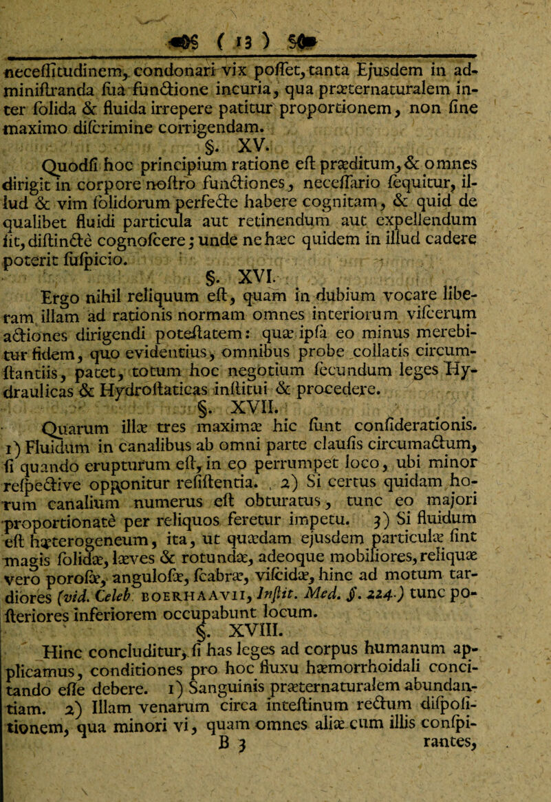 neceffitudinem, condonarfvdx poflet, tanta Ejusdem in ad- minifiranda ilia fundione incuria, qua prarternaturalem in¬ ter fblida & fluida irrepere patitur proportionem, non fine maximo dilcrimine corrigendam. §. XV. Quodfi hoc principium ratione eft proditum,&pmnes dirigit in corpore noftro fundiones, neceffario fequitur, il¬ lud & vim folidorum perfede habere cognitam, & quid de qualibet fluidi particula aut retinendum aut expellendum iit, diftinde cognofcere; unde ne haec quidem in illud cadere poterit fiifpicio. §. XVI. Ergo nihil reliquum eft, quam in dubium vocare libe¬ ram illam ad rationis normam omnes interiorum vifcerum adiones dirigendi poteftatem: quae ipfa eo minus merebi¬ tur fidem, quo evidentius, omnibus probe poliatis circum¬ dandis, patet, totum hoc negotium fecundum leges Hy¬ draulicas & Hydroftaticas inftitui & procedere. §. XVII. ■ ’ ..fV Quarum ilice tres maximae hic fimt confiderationis. 1) Fluidum in canalibus ab omni parte claufis circumadum, fi quando erupturum eft,in eo perrumpet loco, ubi minor refpedive opponitur refiftentia. , 2) Si certus quidam ho¬ rum canalium numerus eft obturatus, tunc eo majori ■proportionale per reliquos feretur impetu. 3) Si fluidum eft h^terogeneum, ita, ut quaedam ejusdem particulae fint Tna<ds folidae, laeves & rotundae, adeoque mobiliores, reliquae vero porofie, angulofie, fcabrae, vilcidae, hinc ad motum tar¬ diores (vid. C>Iri boerhaavii, Injitt. Mtd. J)\ 224 ) tunc po- fteriores Inferiorem occupabunt locum. • ' §. XVIII. Hinc concluditur,.fi has leges ad corpus humanum ap¬ plicamus, conditiones pro hoc fluxu haemorrhoidali conci¬ tando efle debere. 1) Sanguinis praeternaturalem abundan¬ tiam. 2) Illam venarum circa inteftinum redum difpofi- tionem, qua minori vi, quam omnes aliaexum illis conlpi- B 3 rances,