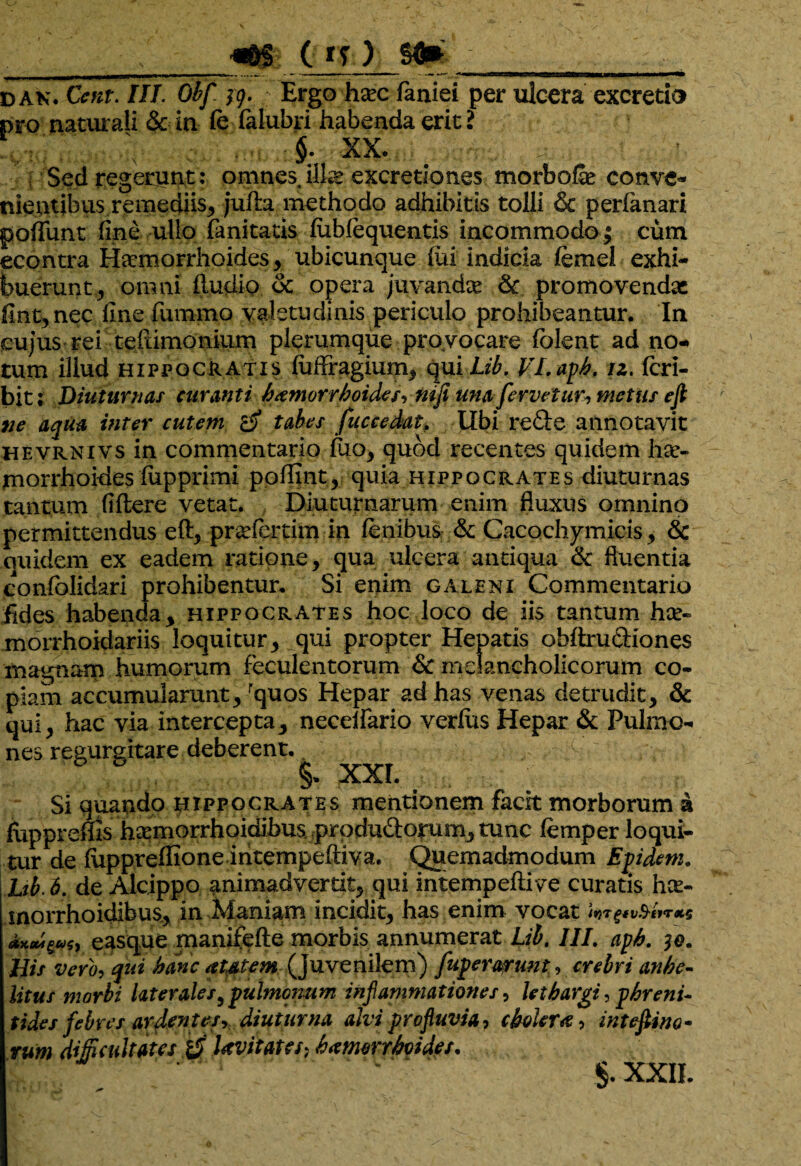 ) sft» dan. 0«r. JHJ. 19. Ergo hac faniei per ulcera excretis pro naturali & in fe falubri habenda erit ? §; XX. Sed regerunt: omnes illa excretiones morbola conve¬ nientibus remediis, jufla methodo adhibitis tolli & perfanari poliunt fine ullo fanitatis lubfequentis incommodo; cum econtra Haemorrhoides, ubicunque liii indicia femel exhi¬ buerunt , omni fiudio dc opera juvanda & promovendae flnt, nec line fummo valetudinis periculo prohibeantur. In cujus rei teftimonium plerumque provocare folent ad no¬ tum illud Hippocratis luflfragium, quiii£. VLaph. iz. Icri- bit: Diuturnas curanti hxmorrhoides, mfi una fervetur, metus ejl ne aqua inter cutem ro tabes fuccedat, Ubi re£ie annotavit hevrnivs in commentario luo, quod recentes quidem ha- inorrhoides fupprimi pollint, quia Hippocrates diuturnas tantum (Utere vetat. Diuturnarum enim fluxus omnino permittendus eft, prafertim in lenibus & Cacochymicis, 6c quidem ex eadem ratione, qua ulcera antiqua & fluentia confolidari prohibentur. Si enim galeni Commentario fides habenda, Hippocrates hoc loco de iis tantum ha- morrhoidariis loquitur, qui propter Hepatis obltru&iones magnam humorum feculentorum & melancholicorum co¬ piam accumularunt, rquos Hepar ad has venas detrudit, & qui, hac via intercepta, necelfario verius Hepar & Pulmo¬ nes regurgitare deberent. XXI. Si quando Hippocrates mentionem facit morborum a fuppreffis hamorrhoidibus, prpdu&orum, tunc femper loqui¬ tur de ftipprelfioneintempeltiva. Quemadmodum Epidem, Lib.6. de Alcippo animadvertit, qui intempeftive curatis ha- morrhoidibus., in Maniam incidit, has enim vocat easque manifefte morbis annumerat Lib. III. aph, His vero, qui hanc autem (juvenilem) fupermrunt, crebri anhe¬ litus morbi later ales, pulmonum inflammationes, lethargi, phreni¬ tides febres ardentes-, diuturna alvi profluvia, cholera, intefiino- rum difitultates Uvitates; bamorrhvides,