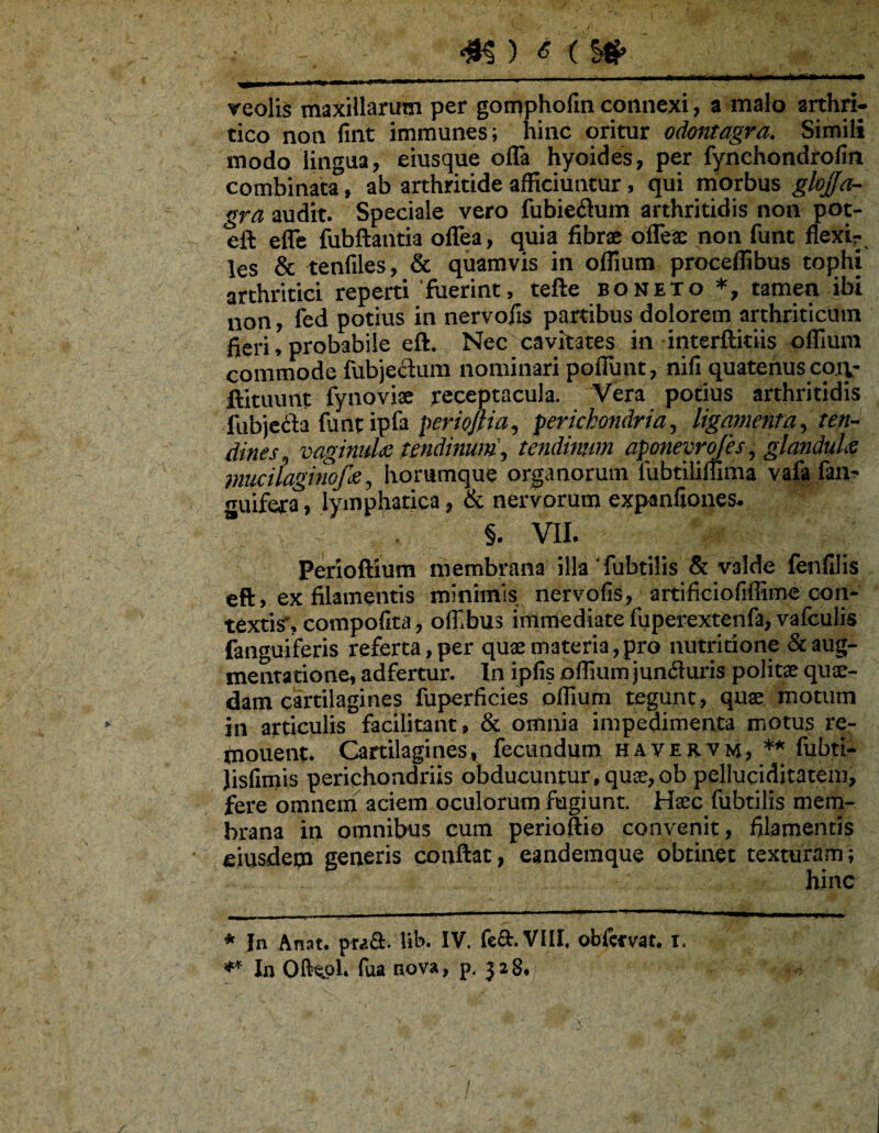 - - --- -- - ■ . ■ --- ■ - reolis maxillarum per gomphofin connexi, a malo arthri¬ tico non fint immunes; hinc oritur odontagra. Simili modo lingua, eiusque offa hyoides, per fynchondrofin combinata, ab arthritide afficiuntur, qui morbus gloffa- gra audit. Speciale vero fubieiftum arthritidis non pot- eft effc fubftantia offea, quia fibra offes non funt flexir. les & tenfiles, & quamvis in oflium proceffibus tophi arthritici reperti‘fuerint, tefte boneto tamen ibi non, ied potius in nervofis partibus dolorem arthriticum fieri, probabile eft. Nec cavitates in interftitiis offmra commode fubjeclura nominari poffimt, nifi quatenus coty ftituunt fynoviae receptacula. Vera potius arthritidis fubjcda funtipfa periofiia, perichondria^ ligamenta^ ten-^ dines. TMgimdie tendinum', tendimm apmevrojes , glandula muciiaginofa, horumque organorum fubtiliffima vafa fin^ guifera, lymphatica, & nervorum expanfiones. §. VII. Perioftium membrana illa fubtilis & valde fenlilis eft, ex filamentis minimis nervofis, artificiofiffime con- textisr, compofita, oflibus immediate fuperextenfa, vafculis fanguiferis referta, per quae materia,pro nutridone &aug- mentatione, adfertur. In ipfis offium juncturis politae quae¬ dam cartilagines fuperficies oflium tegunt, quae motum in articulis facilitant, & omnia impedimenta motus re- (nouent. Cartilagines, fecundum havervm, * ** fijbti- Jisfimis perichondriis obducuntur, qu£,ob pelIuciditatem, fere omnein aciem oculorum fugiunt. Haec fubtilis mem¬ brana in omnibus cum perioftio convenit, filamentis eiusdetn generis conftat, eandemque obtinet texturam; hinc * In Anat. praS. Ub. IV. feft.VIII. obfcfvat. i. In OIH.0I. fua nova, p. jaS. /