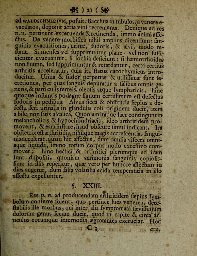 I I !■ ■■1.— .. .,1, 11 . .1. , _ 2d wAtDscHMiDiVM, pofuit: Bacchus in tubulos,'a vsiiere e- vaciiatos, deponit acria vini recrementa. Denique ad res 11. n. pertinent excernenda&retinenda, immo animi afFe- £lus. De venere morbiflca nihil amplius dicendum; fan- guinis evacuationes, urinse, fudoris, & alvi, modo re- ftant. Simenfes vel fupprimuntur plane, vel non fuffi- dentcr^evacuantur; fi lochia deficiunt; fi hxmorrhoides non fluunt, fed fupprimuntur & retardantur, certo certius arthritis acceleratur, quia ita flatus cacochymicus intro¬ ducitur. Urina & fudor:_ perpetUx & udlilfimx funt fe- cretiones, per quas fanguis depuratur a falibus omnis ge- neris,& particulis terreis, oleofis atque lymphaticis; hinc quoque inflantis podagrx lignum certiflimum efl defeftus fudoris in pedibus. Alvus ficca & obflrufla fxpius a de- fedu:feri urinalisin glanduUs coli origmem ducit , item a bile,npnfatis alcalica. C^ortiam itaque hxc cohtinguntin melancholicis & hypochondriacis, ideo arthritidem pro¬ movent, & eam inflare, haud obfcure fimul indicant. Ira obfletrix eftarjthriridis, nihiique magis accrefcentias fangui- nisaccelerat, quam' 'hic, affe^us, dum omnia Tifcera omni- aque liquida:, itnroo totum corpus modo exceflivo com¬ movet ; hinc hedici & arthritici plerumque ad iraih funt dilpofiti, quoniam acrimoiiia fanguinis copiofis- fiina in illis reperitur, qux vero per huncce aifFedum in dies augetur, dum falia volatilia acida temperantia in illo affeilu expelluntur, §. XXIH. Res p. n. ad producendam arthritidem fspius fym- bolum conferre folent, quo pertinet luesvenerea, dete- ftabilisille morbus, qui inter alia fymptomata fxviflimuiij dolorum genus fecum ducit, quod in capite & circa afi ticulos eorumque internodia ^grotantes excruciat. Hbd C . , , cru-