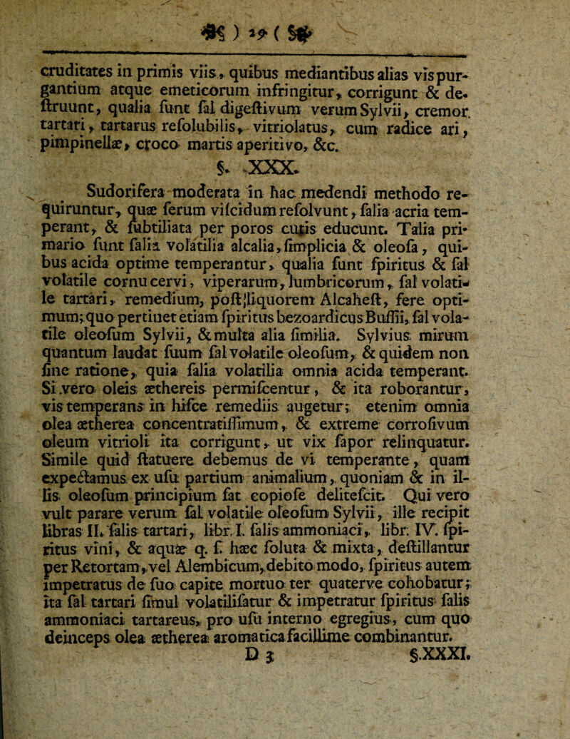 ^ ) ^ 9' ( ^ cruditates In priinis viis » quibus mediantibus alias vispur* gantium atque emeticorum infringitur,, corrigunt & de. ftruunt, qualia funt digeftivum verum Sylvii^ cremor tartari, tartarus refolubilis,^vitrioktus,. cum raice ari, pimpinellae^ croco martis aperiri vo, &c. § . XXX. Sudorifera moderata in hac medendi methodo re¬ quiruntur, quae ferum vifeidum refolvunt, falia acria tem¬ perant, & rabtiliata per poros culis educunt. Talia pri* mario funt falia volatilia alcalia, fimplicia & oleofa, qui¬ bus acida optime temperantur, qualia funt fpiritus & fal volatile cornu cervi, viperarum, lumbricorum, fal volati^ le tartari, remedium, poftjliquorem Alcaheft, fere opti¬ mum; quo pertinet etiam fpiritus be^oardicusBukliufal vola^ rile oleofiim Sylvii, & multa alia limilia. Syl vius mirum quantum laudat fuum volatile oleofum^> & quidem non fine ratione, quia falia volatilia omnia acida temperant. Sivero oleis sethereis permifcentur, & ita roborantur, vis temperans in hifee remediis; augetur;: etenim omnia olea aetherea concentratiffimum, 8c extreme corrofivum oleum vitrioli ita corrigunt, ut vix fapor relinquatur. Simile quid ftatuere debemus de vi temperante, quam ctpe6lamus ex ufu partium'animalium , quoniam & in il¬ lis oleofum principium 6t eopiofe d^tefeit. Quivero vult parare verum fil volatile oleofum Sylvii, ille recipit Kbras II*. falis tartari , libr^l! falis ammoniad,, libr; IV* fpi¬ ritus vini, & aqu^ q. f haec fbluta & mixta , deflillantur per R€tortam,vel Alembicumydebito modo, fpiritus autem impetratus de fuo^ capite mortuo ter quaterve cohobaturi ita fat tartari firnul voktilifatur & impetratur fpiritus falis ammoniaci tartareus, pro ufu interno egregius, cum quo? deinceps olea aetherea aromaticafaciJlime combinantur. Dj §.XXXI.