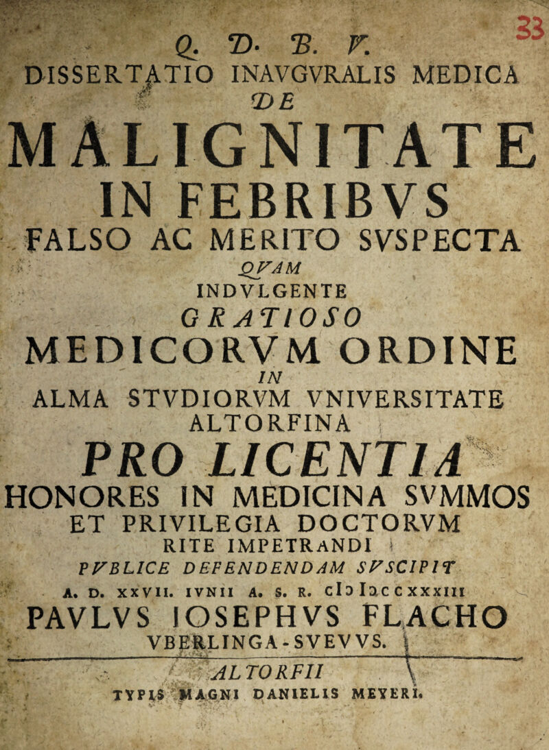 Q, T>• eB. F DISSERTATIO INAVGVRALIS MEDICA f (DE MALIGNITATE IN FEBRIBVS ..FALSO AC MERITO SVSPECTA QVAM INDVLGENTE GRATIOSO MEDICORVM ORDINE in ALMA STVDIORVM VNIVERSITATE , ALTORFINA i v 1 PRO LICENTIA HONORES IN MEDICINA SVMMOS ET PRIVILEGIA DOCTORVM RITE IMPETRANDI i P FELICE DEFENDENDAM SFSCIP1T A. D. XXVII. IVNII A. S. R. CI 3 I a C C X XXIII PAVLVS IOSEPHVS FLACHO VBEilLINGA-SVEVVS. \ _ _____:_i_—— 0mLTORFII typis 'magni danielis meyeri.