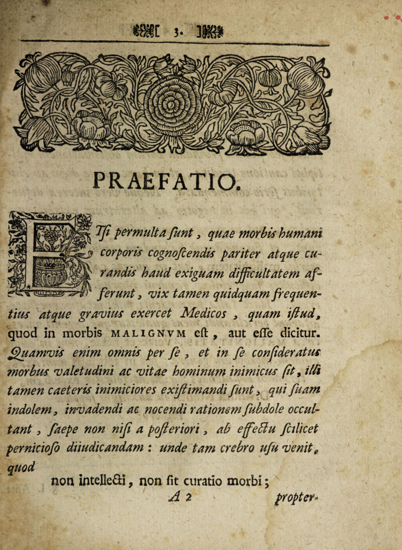 PRAEFATIO. TJi permulta funt, quae morbis humani corporis cognofiendis pariter atque cu¬ randis haud exiguam difficultatem af¬ ferunt , m tamen quidquam frequen¬ tius atque gravius exercet Medicos , quam iftud, quod in morbis malignvm eft , aut efle dicitur. Quamvis enim omnis per fe , et in fe conjideratus morbus valetudini ac vitae hominum inimicus fit, illi tamen caeteris inimiciores exijlimandi funt, qui fuam indolem, invadendi ac nocendi rationem fubdole occul¬ tant , faepe non niji a pofferiori, ab effetlu fcilicet perniciofo diiudicandam : unde tam crebro ufu venit s, quod non inteUe&i, non fit curatio morbi;