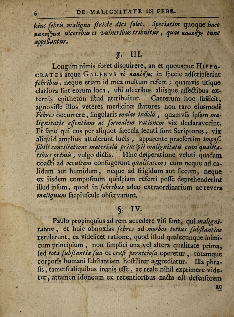 bine febris maligna firiBe dici folet. Speciatim quoque haec tcctKcfaia ulceribus et vulneribus tribuitur, quae Kewofy tunc appellantur. $- III. Longum nimis foret disquirere, an et quousque Hippo¬ crates atque Galenvs to KetKotjJte in fpecie adfcripferint febribus > neque etiam id mea multum refert ; quamvis utique clariora fint eorum loca , ubi ulceribus aliisque affedibus ex¬ ternis epitheton iftud attribuitur. Caeterum hoc fufficit, agnoviffe illos veteres medicinae flatores non raro eiusmodi Febres occurrere, lingularis malae indolis , quamvis ipfam ma• lignitatis ejjentiam ac formalem rationem vix declaraverint. Et fane qui eos per aliquot faecula fecuti funt Scriptores, vix aliquid amplius attulerunt lucis , apparente praefertim impof- fibili conciliatione materialis principii malignitatis cum qualita¬ tibus primis , vulgo didis. Hinc defperatione veluti quadam coadi ad occultam confugerunt qualitatem; cum neque ad ca¬ lidum aut humidum, neque ad frigidum aut ficcum, neque ex iisdem compofitum qurdpiam referri pofle deprehenderint illud ipfum, quod in febribus adeo extraordinarium ac revera malignum faepiufcule obfervarunt, §• IV. Paulo propinquius ad rem accedere vifi funt, qui maligni¬ tatem , et huic obnoxias febres ad morbos totius fubflantiae retulerunt, ea videlicet ratione, quod iftud qualecunque inimi¬ cum principium , non fimplici una vel altera qualitate prima, fed tota fubflantia fua et crafi perniciofa operetur , totamque corporis humani fubflantiam hoftiliter aggrediatur. Illa phra- fis, tametli aliquibus inanis effe , ac reale nihil exprimere vide¬ tur, attamen idoneum ex recentioribus nada elt defenforem