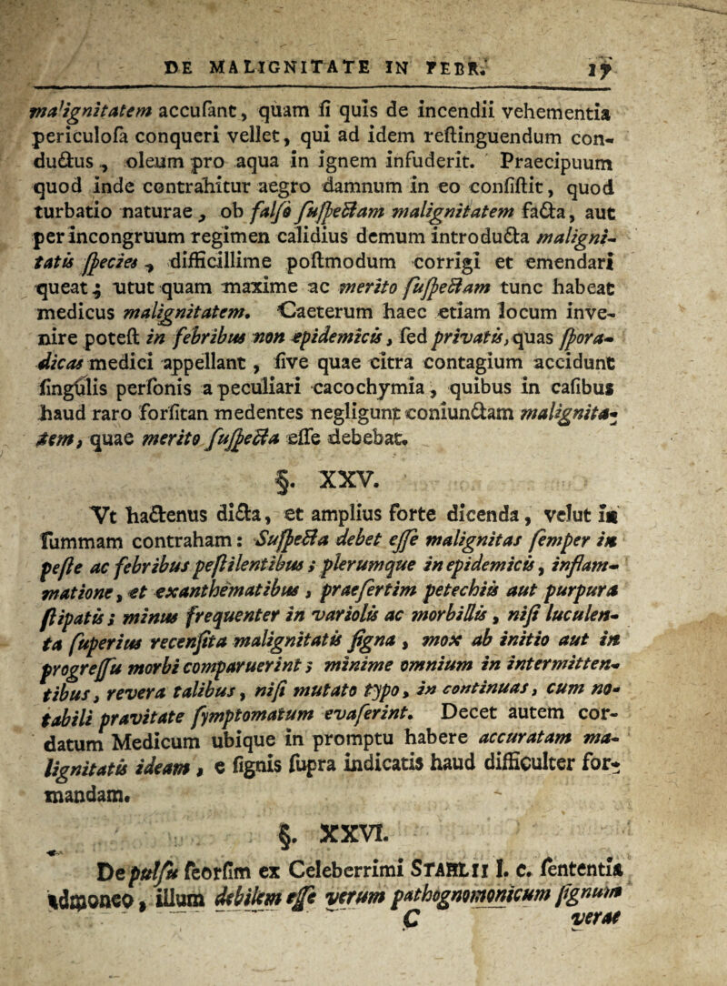 malignitatem accufant, quam fi quis de incendii vehementia periculofa conqueri vellet, qui ad idem reftinguendum con- du&us ^ oleum pro aqua in ignem infuderit. Praecipuum quod inde contrahitur aegro damnum in eo confiftit, quod turbatio naturae , ob falfo fujpeBam malignitatem fafta, aut per incongruum regimen calidius demum introdu&a maligni¬ tatis fieczes ^ difficillime poftmodum corrigi et emendari queat ^ utut quam maxime ac merito fufpeftam tunc habeat medicus malignitatem. Caeterum haec etiam locum inve¬ nire poteft in febribus non epidemicis, fed privatis, quas fpora- dicas medici appellant, five quae citra contagium accidunt fingfilis perfonis a peculiari cacochymia, quibus in cafibus haud raro forfitan medentes negligunt coniun&am malignita¬ tem, quae merito fuJpeBa effe debebat* §. XXV. Vt ha&enus di&a, et amplius forte dicenda, velut im Fummam contraham: SufpeBa debet ejfe malignitas femper im fefle ac febribus peflilentibw s plerumque in epidemicis, inflam¬ matione, et exanthematibus , prae fertim petechiis aut purpura flipatis ; minus frequenter in variolis ac morbillis, nifi luculen¬ ta fuperius recenflta malignitatis figna , mox ab initio aut in progrefu morbi comparuerint s minime omnium in intermitten¬ tibus > revera talibus, nifi mutato typo, in continuas, cum no¬ tabili pravitate fymptomatum evaferint. Decet autem cor¬ datum Medicum ubique in promptu habere accuratam ma- lignitatu ideam, e fignis fupra indicatis haud difficulter for* mandam# S. XXVI. Depttlfu feorfim ex Celeberrimi STAHtn I. e. fententia admoneo, illum debilem efe verum mthogmmmcum jtgmm - - C verae