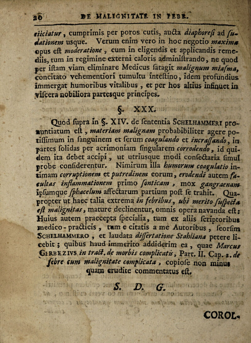 eiiciatur, cumprimis per poros cutis, au&a diaphorefi ad dationem usque. Verum enim vera ia hoc negotio maxima ©pus efl moderatione f cum In eligendis et applicandis reme¬ diis, tum in regimine externi caloris adminiftrando, ne quod per iflam viam eliminare Medicus fatagit malignum miafma% concitato vehementiorl tumultu inteftino, idem profundius immergat humoribus vitalibus , et per hos altius infinuet in ;vifcera nobiliora partesque principes, ; ' J ^ §. XXX. Quod fupra In §. XIV. de lententia Schelhammeri pro¬ nuntiatum eft , materiam malignam probablbiliter agere po~ tiflimum in fanguinem et ferum coagulando et incraffando, irr partes folidas per acrimoniam lingularem corrodendo , id qui¬ dem ita debet accipi, ut utrlusque modi confedaria fimul probe confiderentur. Nimirum illa humorum coagulatio in¬ timam corruptionem et putredinem eorum , erodendi autem fa¬ tuitas inflammationem primo fonticam , mox gangraenam ipfumque Jphacelum affe&arum partium pofl fe trahit. Qua¬ propter ut haec talla extrema in febribus, ubi meritofu fleti a eft malignitas9 mature declinentur, omnis opera navanda eft: Huius autem praecepta Ipecialia, tum ex aliis fcriptoribus medico - pra&icis , tum e citatis a me Autoribus , feorfim Schelhammero , et laudata dijfertatione St ahii an a petere li¬ cebit ; quibus haud immerito addiderim ea , quae Marcus ^irRBEZivs in trabi.de morbis complicatis, Part. IL Cap. 2. de febre cum malignitate complicata, copiofe non minus quam erudite commentatus eft, S. Dt G. ‘ * (*} / t >'> • . V; r COROL-