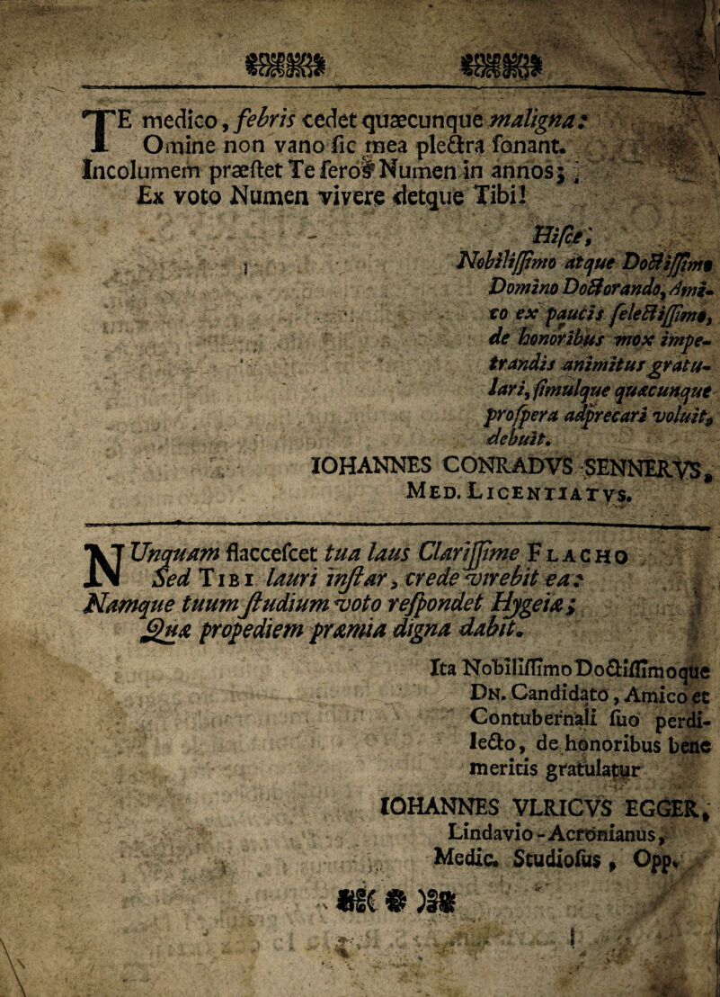 TE medico, febris cedet quaecunque maligna: K' Omine non vano lic mea ple&ra fanant* , Incolumem praeftet Te fero# Numen in annos;'] Ex voto Numen vivere «detque Tibil - ffi/c*; NobiliJJtmo atque Do&ifjtmo Domino DoHorando^ Anii* to ex paucis fele Eli fimo, de honoribus mox impe¬ trandis animitusgratu» lari^fimulque qu&cunque profpera adprecari voluit# debuit• IOHANNES CONRADVS SENNERVS % Med.Licenxiatvs. •x . fv^r i* • :r .%, N Unquam flaccefcet tua laus Clarijjime Flacho Sed Tibi lauri inftar > trede «virebit ea t Namque tuum Jiudium «voto refpondet Hjgeia ; § prope diem pramia digna dabit„ | Ita KoHIIflimoDoQiflimoque Dn. Candidato, Amico ec Contubernali fiio perdi- Iefto , de honoribus bene ineritis gratulabar • • ; r- - tL'.‘ y> *» •' . ’ j ''i' , •» * .• r i ,5w ‘ ^ ^ IOHANNES yLRICVS EGGER» Lindavio - Acronianus, Medie. Studio&s , Opp,  .A