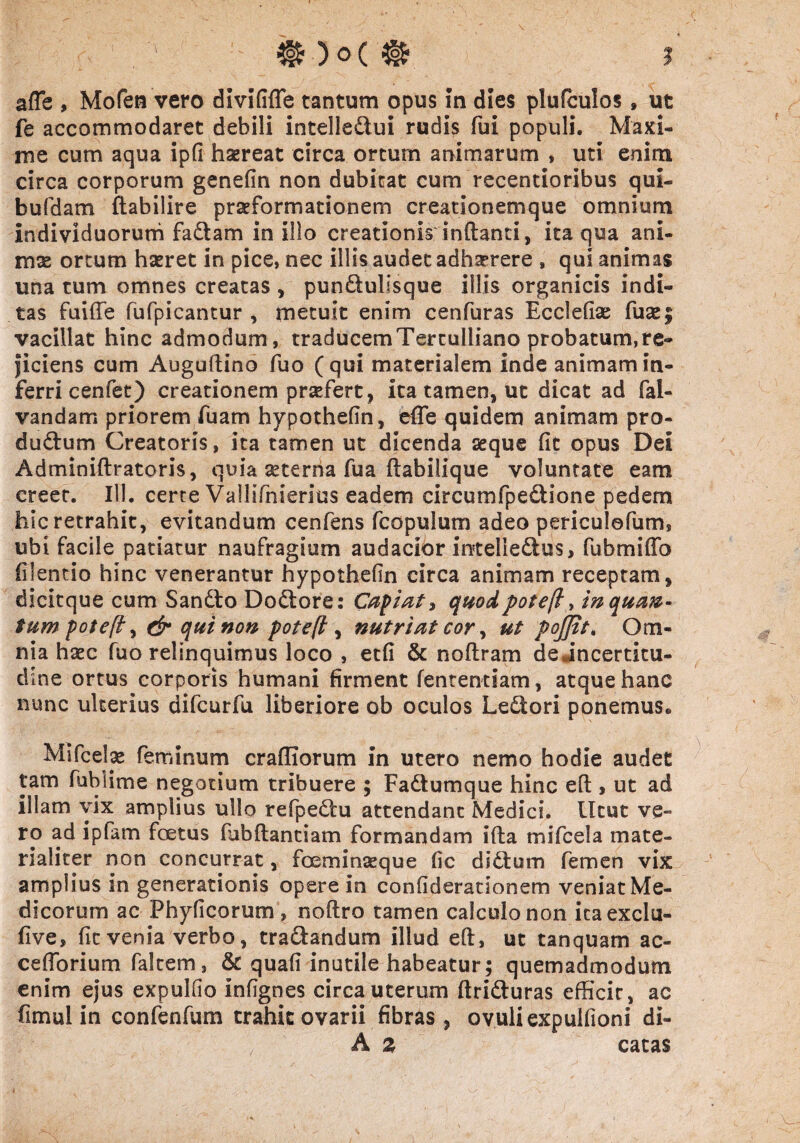 afTe , Mofen vero divififle tantum opus in dies plufculos, ut fe accommodaret debili intelle&ui rudis fui populi. Maxi¬ me cum aqua ipfi haereat circa orturn animarum , uti enim circa corporum genefin non dubitat cum recentioribus qui- bufdam ftabilire praeformationem creationemque omnium Individuorum fadiam in illo creationis inflanti, ita qua ani¬ mae ortum haeret in pice, nec illis audet adhaerere , qui animas una tum omnes creatas , pun&ullsque illis organicis indi¬ tas fuifie fufpicantur , metuit enim cenfuras Ecclefise fu&; vacillat hinc admodum, traducem Tertulliano probatum, re¬ ficiens cum Auguflino fuo (qui materialem inde animam in¬ ferri cenfet) creationem praefert, ita tamen, ut dicat ad fal- vandarn priorem fuarn hypothefin, effe quidem animam pro- du&um Creatoris, ita tamen ut dicenda seque fit opus Dei Adminiflratoris, quia aeterna fua flabilique voluntate eam creet. 111. certe Vallifnierius eadem circumfpe&ione pedem hic retrahit, evitandum cenfens fcopulum adeo periculefum, ubi facile patiatur naufragium audacior mteliedlus, fubmiffo filentio hinc venerantur hypothefin circa animam receptam, dicitque cum San£to Dodtore: Capiat, quodpotefl, inqua®- tumpoteft) & qui non pote(l, nutriat cor, ut fojfit. Om¬ nia haec fuo relinquimus loco , etfi & noflram de jncertitu- dine ortus corporis humani firment fententiam , atque hanc nunc ulterius difcurfu liberiore ob oculos Ledtori ponemus. Mifcelae feminum crafliorum in utero nemo hodie audet tam fublime negotium tribuere ; Fa&umque hinc efl, ut ad illam vix amplius ullo refpedtu attendant Medici. Utut ve¬ ro ad ipfam foetus fubfhantiam formandam i fla mifcela mate¬ rialiter non concurrat, foeminaeque fic dictum femen vix amplius in generationis opere in coniiderationem veniat Me¬ dicorum ac Phyficorum, noflro tamen calculo non icaexclu- five, fit venia verbo, tra&andum illud efl, ut tanquam ac- cefibrium faltem, & quafi inutile habeatur; quemadmodum enim ejus expulfio infignes circa uterum ftri&uras efficit, ac fimul in confenfum trahit ovarii fibras, ovuliexpuifioni di- A z catas