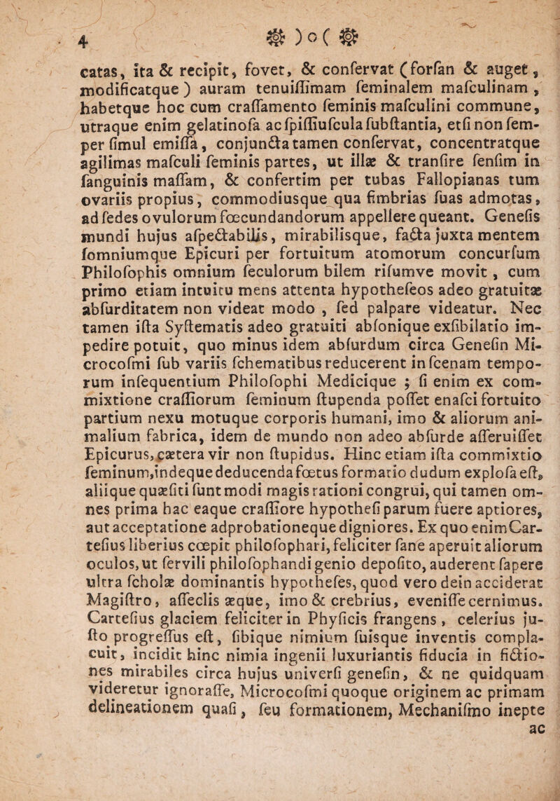 ® )0 c @ catas, ita & recipit, fovet, & confervat ( forfan & auget, modificatque ) auram tenuiffimam feminalem mafculinam , habetque hoc cum craffamento feminis mafculini commune, utraque enim gelatinofa acfpifliufculafubftantia, etfinonfem- perfimul emiffa, conjun&a tamen confervat, concentratque agilimas mafculi feminis partes, ut illae & tranfire fenfim in fanguinis maffam, & confertim per tubas Fallopianas tum ovariis propius, commodiusque qua fimbrias fuas admotas, ad fedes o vulorum fecundandorum appellere queant. Genefis mundi hujus afpedabilis, mirabilisque, fada juxta mentem fomniumque Epicuri per fortuitum atomorum concurfum Philofophis omnium feculorum bilem rifumve movit, cum primo etiam intuitu mens attenta hypothefeos adeo gratuitae abfurditatem non videat modo , fed palpare videatur. Nec tamen illa Syftematis adeo gratuiti abfonique exfibilatio im¬ pedire potuit, quo minus idem ab fur dum circa Genefin Mi- crocofmi fub variis fchematibus reducerent infcenam tempo¬ rum infequentium Philofophi Medicique ; fi enim ex com® mixtione crafllorum feminum ftupenda poffet enafci fortuito partium nexu motuque corporis humani, imo & aliorum ani¬ malium fabrica, idem de mundo non adeo abfurde afferuiflet Epicurus, caetera vir non ftupidus. Hinc etiam ifla commixtio feminum,indequededucendafetus formatio dudum explofaed» aliique qusefiti funt modi magis rationi congrui, qui tamen om¬ nes prima bac eaque craffiore hypothefi parum fuere aptiores, aut acceptatione adprobationeque digniores. Ex quo enimCar- tefius liberius ccepit philofophai i, feliciter fane aperuit aliorum oculos,ut fervili philofophandi genio depofito, auderent fapere ukra fcholse dominantis hypothefes, quod vero dein acciderat Magiftro, afleclis seque, imo & crebrius, evenifle cernimus. Carcefius glaciem feliciter in Phyficis frangens, celerius ju- fto progreiTus eft, fibique nimium fuisque inventis compla¬ cuit, incidit hinc nimia ingenii luxuriantis fiducia in fidio- nes mirabiles circa hujus univerfi genefin, Si ne quidquam videretur ignoraffe, Microcofmi quoque originem ac primam delineationem quafi, feu formationem, Mechanifmo inepte ac