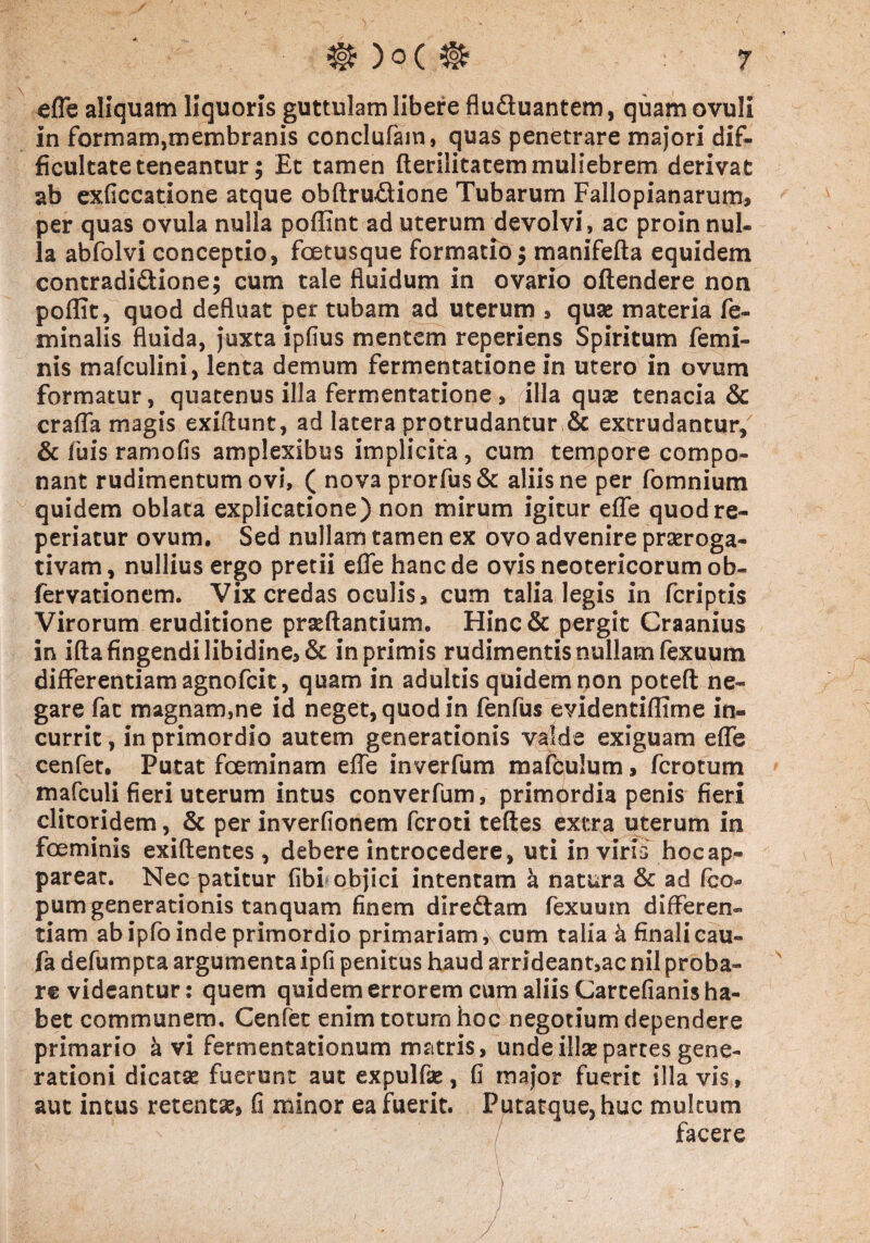 / % )o( ^ 7 effe aliquam liquoris guttulam libere flu&uantem, quamovuli in formam,membranis conclufam, quas penetrare majori dif¬ ficultate teneantur; Et tamen fterilitatem muliebrem derivat ab exficcatione atque obftrudione Tubarum Fallopianarum, per quas ovula nulla poffint ad uterum devolvi, ac proin nul¬ la abfolvi conceptio, fcetusque formatio $ manifefta equidem contradi&ione; cum tale fluidum in ovario offendere non poflit, quod defluat per tubam ad uterum * quae materia fe¬ minalis fluida, juxta ipfius mentem reperiens Spiritum femi¬ nis mafculini, lenta demum fermentatione in utero in ovum formatur, quatenus illa fermentatione , illa quas tenacia & craffa magis exiftunt, ad latera protrudantur & extrudantur, & fuis ramofis amplexibus implicita, cum tempore compo¬ nant rudimentum ovi, ( novaprorfus& aliis ne per fomnium quidem oblata explicatione) non mirum igitur effe quodre- periatur ovum. Sed nullam tamen ex ovo advenire praeroga¬ tivam , nullius ergo pretii effe hanc de ovis neotericorum ob- fervationem. Vix credas oculis, cum talia legis in fcriptis Virorum eruditione praedantium. Hinc& pergit Craanius in ifta fingendi libidine, & in primis rudimentis nullam fexuum differentiam agnofcit, quam in adultis quidem non poteft ne¬ gare fac magnam,ne id neget, quod in fenfus evidentiflime in¬ currit , in primordio autem generationis valde exiguam effe cenfet. Putat foeminam effe inverfum mafculum, fcrotum mafculi fieri uterum intus converfum, primprdia penis fieri clitoridem, & per inverfionem fcroti teftes extra uterum in fceminis exiftentes, debere introcedere, uti in viris hoc ap¬ parear. Nec patitur fibi objici intentam a natura & ad fco« pum generationis tanquam finem diredtam fexuum differen¬ tiam ab ipfo inde primordio primariam ,\ cum talia a finali cau- fa defumpta argumenta ipfi penitus haud arrideant,ac nil proba¬ re videantur: quem quidem errorem cum aliis Carcefianis ha¬ bet communem, Cenfet enim totum hoc negotium dependere primario a vi fermentationum matris, unde illae partes gene¬ rationi dicatae fuerunt aut expulfae, fi major fuerit illa vis, aut intus retentae, fi minor ea fuerit. Putatque,huc multum facere