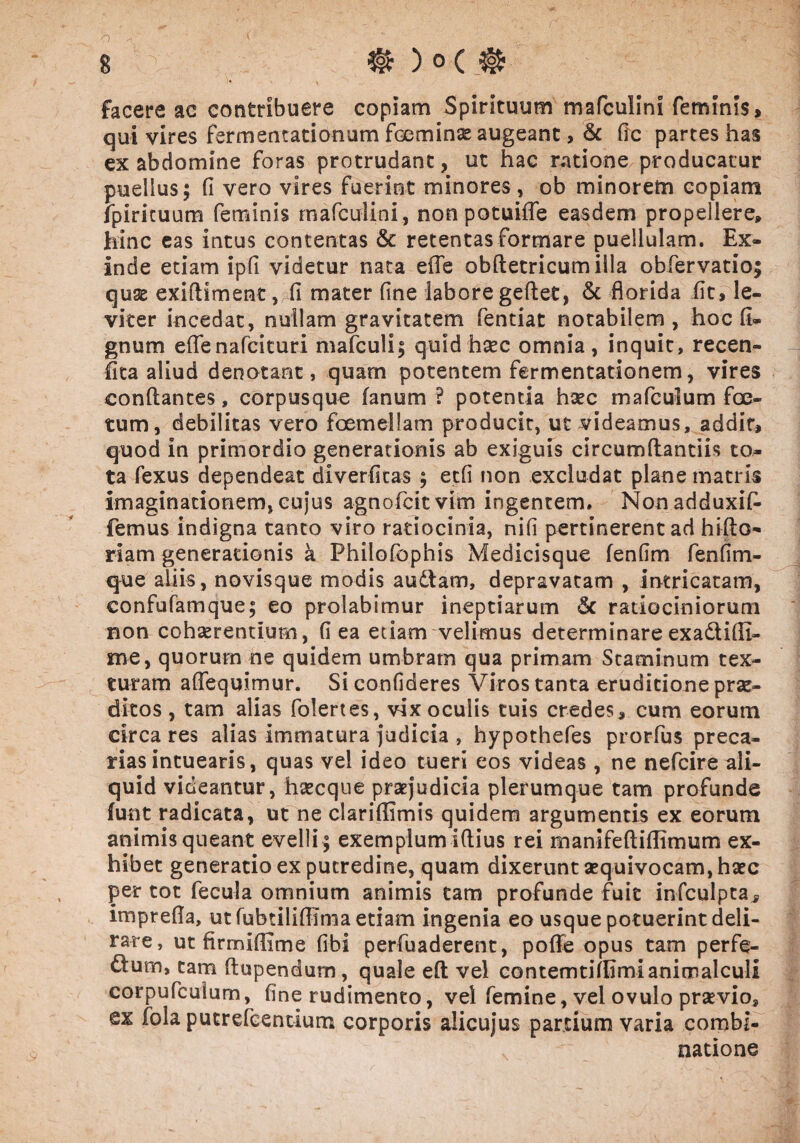 facere ac contribuere copiam Spirituum mafculini feminis > qui vires fermentationum foeminse augeant, & fic partes has ex abdomine foras protrudant, ut hac ratione producatur puellus; (i vero vires fuerint minores, ob minorem copiam fpirituum feminis mafculini, non potuiffe easdem propellere» hinc eas intus contentas & retentas formare puellulam. Ex¬ inde etiam ipfl videtur nata efle obftetricumilla obfervatio; quae exifllment, fi mater fine labore geftet, & florida fit, le¬ viter incedat, nullam gravitatem fentiat notabilem , hoc fi- gnum eflenafcituri mafculi; quid haec omnia, inquit, recen- fita aliud denotant, quarn potentem fermentationem, vires conflantes, corpusque fanum ? potentia haec mafculum foe¬ tum, debilitas vero foemellam producic, ut videamus, addit, quod in primordio generationis ab exiguis circumflandis to¬ ta fexus dependeat diverfitas ; etfi non excludat plane matris imaginationem, cujus agnofcit vim ingentem. Nonadduxifi- femus indigna tanto viro ratiocinia, nifi pertinerent ad hifto- riam generationis a Philofophis Medicisque fenfim fenfim- que aliis, novisque modis audfcam, depravatam , intricatam, eonfufamque; eo prolabimur ineptiarum 6c ratiociniorum non cohaerentium, fi ea etiam velimus determinare exadtifli- me, quorum ne quidem umbram qua primam Staminum tex¬ turam aflequimur. Si confideres Viros tanta eruditione prae¬ ditos , tam alias folertes, vix oculis tuis credes, cum eorum circa res alias immatura judicia , hypothefes prorfus preca¬ rias intuearis, quas vel ideo tueri eos videas , ne nefcire ali¬ quid videantur, haecque praejudicia plerumque tam profunde funt radicata, ut ne clariflimis quidem argumentis ex eorum animis queant evelli; exemplum i Aius rei manifeftiflimum ex¬ hibet generatio ex putredine, quam dixerunt aequivocam, haec per tot fecula omnium animis tam profunde fuit infculpta, imprefla, ut fubtiliflima etiam ingenia eo usque potuerint deli¬ rare, ut firmiflime fi-bi perfuaderent, pofle opus tam perfe- dtum, tam ftupendum, quale eft vel contemtiflimianimalculi corpufcuium, fine rudimento, vel femine, vel ovulo prsevio* ex fola pucrefGendum corporis alicujus partium varia combi- natione