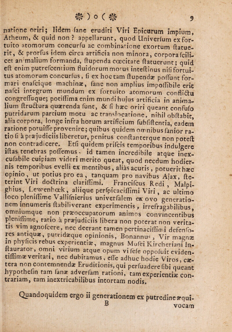 natione oriri; Iidem (ane eruditi Viri Epicurum impium, Acheum, & quid non ? appellarunt, quod Univerlum ex for¬ tuito atomorum concurfu ac combinaticne exortum (latue¬ rit, & prorlus idem circa artificia non minora, corporafcili- cet anmalium formanda, flupenda coecitare (latuerunt; quid eft enim putrefcemium fluidorum mo'us inteftinus nili fortui¬ tus atomorum concurlus, (i ex hoc tam ftupendse poffunt for- rnan enafcique machinae, fane non amplius impoflibile erit nafci integrum mundum ex fortuito atomorum conflidtu congreflbque; potiffima enim mundi hujus artificia in anima¬ lium (trudura querenda funt, & (I hsec oriri queant confufo putridarum partium motu ac translocatione, nihil obflabit alia corpora, longe infra horum artificium fubfiftentia, eadem ratione potuiffeprovenire; quibus quidem omnibus fanior ra¬ tio fi k praejudiciis liberetur, penitus conftanterque non poteft non contradicere. Etfi quidem prifcis temporibus indulgere iftas tenebras poffemus. id tamen incredibile atque inex- cufabile cuipiam videri merito queat, quod necdum hodier¬ nis temporibus evelli ex mentibus , aliks acutis , potuerit hsec opinio, ut potius pro ea, tanquam pro navibus Ajax, fte- terint Viri dodrina clariflimi. Francifcus Redi , Malpi- ghius, Lewenhoek, aliique perfpicaciffimi Viri, ac ultimo loco pleniffime Vallifnierius univerfalem ex ovo generatio¬ nem innumeris (labiliverant experimentis, irrefragabilibus, omniumque non praeoccupatorum animos convincentibus p.eniffime, ratio a praejudiciis libera non poterat non verita¬ tis vim agnofcere, nec deerant tamen pertinaciffimi defenfo- res antiquae pucridaeque opinionis, Bonannm , Vir magnae inphyficis rebus experientiae, magnus Mufei Kircheriani In- itaurar°r, omni virium atque opum vi fefe oppofuit eviden- tlmm«veritati, nec dubitamus, effe adhuc hodie Viros» ce¬ tera non contemnendae Eruditionis, qui perfuadere Hbi queant byporhefin tam (ana1 adverfam rationi, tam expenentise con« tranam, tam inextricabilibus intortam nodis. Quandoquidem ergo ii generationem ex putredinea-qui- ® vocam