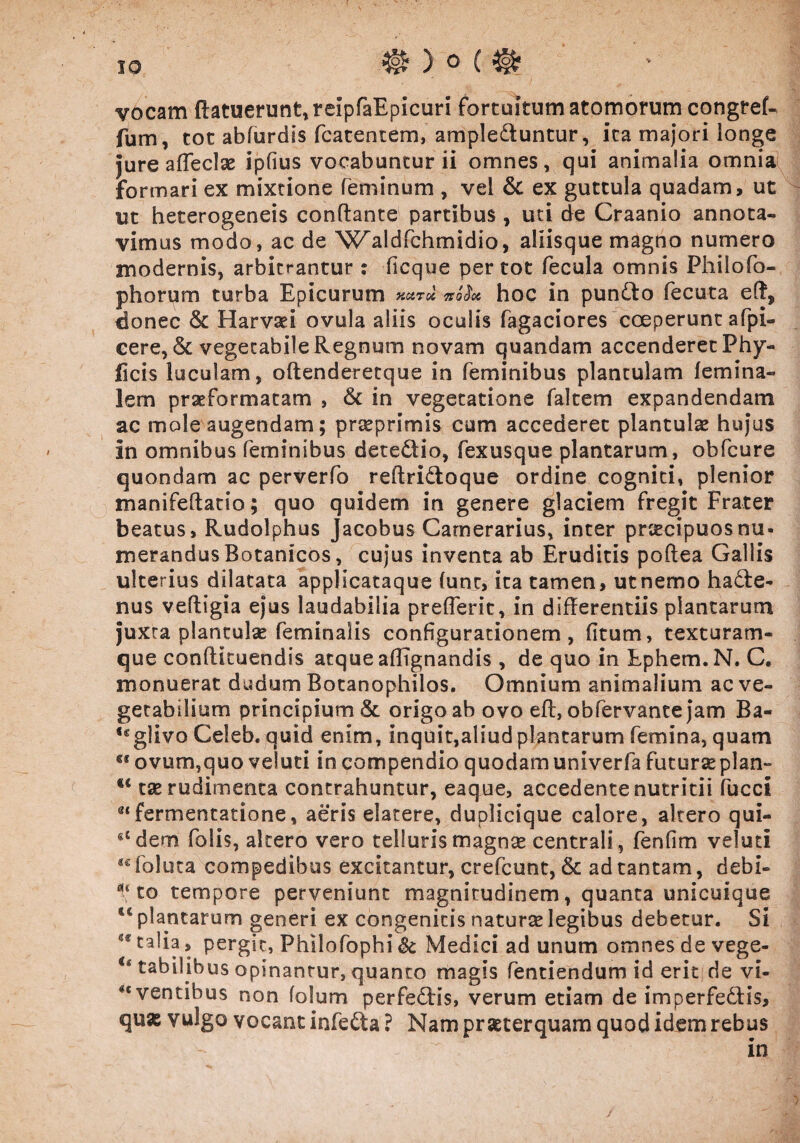 vocam (latuerunt, reipfaEpicuri fortuitum atomorum congref- fum, tot abfurdis fcatentem, ampleduntur, ita majori longe jure a (feclae ipfius vocabuntur ii omnes, qui animalia omnia formari ex mixtione feminum , vel & ex guttula quadam, ut ut heterogeneis conflante partibus , uti de Craanio annota¬ vimus modo, ac de 'Waldfchmidio, aliisque magno numero modernis, arbitrantur : ficque per tot fecula omnis Philo To¬ phorum turba Epicurum KCZTtX, TtO^Ot hoc in pundo fecuta efl, donec & Harvaei ovula aliis oculis Tagaciores coeperunt afpi- cere, <$c vegetabile Regnum novam quandam accenderet Phy- ficis luculam, oftenderetque in feminibus plantulam (emina- lem praeformatam , & in vegetatione faltem expandendam ac mole augendam; prteprimis cum accederet plantul® hujus in omnibus feminibus detedio, fexusque plantarum, obfcure quondam ac perverfo reftridoque ordine cogniti, plenior manifeflatio; quo quidem in genere glaciem fregit Frater beatus, Rudolphus Jacobus Camerarius, inter praecipuos nu¬ merandus Botanicos, cujus inventa ab Eruditis poflea Gallis ulterius dilatata applicataque fune, ita tamen, ut nemo hade- nus vehigia ejus laudabilia prefferit, in diflerentiis plantarum juxta plantulae feminalis configurationem, fitum, texturam¬ que conflkuendis atque aBTgnandis , de quo in Ephem.N. C. monuerat dudum Botanophilos. Omnium animalium ac ve¬ getabilium principium & origo ab ovo efl, obfervante jam Ba« <€glivo Celeb. quid enim, inquit,aliud plantarum femina, quam «l ovum,quo veluti in compendio quodam univerfa futurseplan- €< tae rudimenta contrahuntur, eaque, accedente nutritii fucci e<fermentatione, aeris elatere, duplicique calore, altero qui- 61 dem folis, akero vero telluris magnas centrali, fenfim veluti ®£foluta compedibus excitantur, crefcunt, & ad tantam, debk to tempore perveniunt magnirudinem, quanta unicuique plantarum generi ex congenitis natura? legibus debetur. Si tkia > pergit, Philofophi &c Medici ad unum omnes de vege- u tabilibus opinantur, quanto magis fentiendum id erlci de vi* *e ventibus non folum perfedis, verum etiam de imperfedis, quas vulgo vocant infeda ? Nam praeterquam quod idem rebus