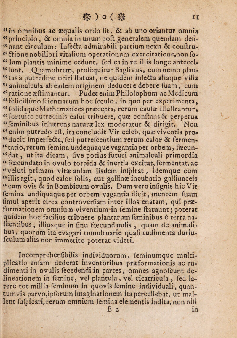 u “in omnibus ac aequalis ordo fit, & ab uno oriantur omnia “principio, & omnia in unumpofl generalem quendam defi- “nant circulum: Infe&a admirabili partium nexu & conftru* “Cfcione nobiliori vitalium operationum exercitatione,nonfo- “ lum plantis minime cedunt, fed ea in re illis longe antecel- “lunt. Quamobrem, profequitur Baglivus, cum nemo plan¬ ctas a putredine oriri flatuat, ne quidem infeCta aliaqup vilia €< animalcula ab eadem originem deducere debere fuam, cum <c ratione teftimantur. Pudet enim Philofophum ac Medicum “feliciffimo fcientiarum hocfeculo, in quo per experimenta, folidaqueMathemarices praecepta, rerum caufae iiluftrantur, e< fortuito putredinis cafui tribuere, quae conflans & perpetua “feminibus inhaerens naturse lex moderatur & dirigit. Non ct enim putredo eft, ita concludit Vir celeb. quae viventia pro- “ ducit imperfecta, fed putrefcentium rerum calor & fermen- <l tacio,rerum femina undequaque vagantia per orbem, faecun- 45 dat, ut ita dicam, five potius futuri animalculi primordia “ foecundato in ovulo torpida & inertia excitat, fermentat, ac “veluti primam vitae anfam iisdem infpirat, idemque cum “illis agit, quod calor folis, aut gallinae incubatio gallinaceis “ cum ovis & in Bombicum ovulis. Dum vero infignis hic Vir femina undiquaque per orbem vagantia dicit, mentem fuatn fimul aperit circa controverfiam inter illos enatam, qui prae- formationem omnium viventium in femine flatuunt; poterat quidem hoc faciiius tribuere plantarum feminibus & terra na- fcentibus, illiusquein finu fecundandis , quam de animali¬ bus , quorum ita evagari tumultuarie quafi rudimenta duriu- feulum aliis non immerito poterat videri. Incomprehenfibilis individuorum, feminumque multi¬ plicatio anfam dederat inventoribus praeformationis ac ru¬ dimenti in ovulis fecedendi in partes, omnes agnofcunt de¬ lineationem in femine, vel plantula, vel cicatricula , fed la¬ tere tot millia feminum in quovis femine individuali, quan¬ tumvis parvo,ipforum imaginationem ita percellebat, ut mal¬ lent fu fp i cari, rerum omnium femina elementis indita, non nifi B z in