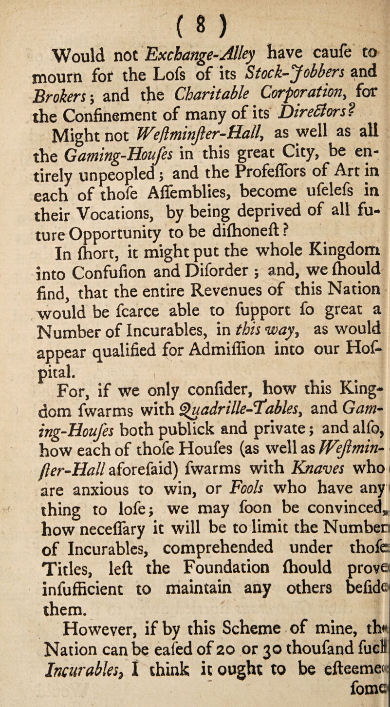 (*) Would not Exchange-Alley have caufe to mourn for the Lofs of its Stock-Jobbers and Brokers; and the Charitable Corporation, for the Confinement of many of its Directors ? Might not Weftminjler-Hall, as well as all the Gaming-Houfes in this great City, be en¬ tirely unpeopled; and the Profeflbrs of Art in each of thofe Aflemblies, become ufelefs in their Vocations, by being deprived of all fu¬ ture Opportunity to be difhoneft ? In Ihort, it might put the whole Kingdom into Confufion and Diforder ; and, we Ihould find, that the entire Revenues of this Nation would be fcarce able to fupport fo great a Number of Incurables, in this way, as would appear qualified for Admiffion into our Hos¬ pital. i For, if we only confider, how this King¬ dom fwarms with Quadrille-Tables, and Gam¬ ing-Houfes both publick and private; and alfo, how each of thofe Houfes (as well as Wejlmin- jler-Hall aforefaid) fwarms with Knaves who are anxious to win, or Fools who have any thing to lofe; we may foon be convinced, how neceflary it will be to limit the Number) of Incurables, comprehended under thofe Titles, left the Foundation fhould prove infufficient to maintain any others befide them. However, if by this Scheme of mine, thr Nation can be eafed of 20 or 30 thoufand fuel Incurables, I think it ought to be efteeme< fome