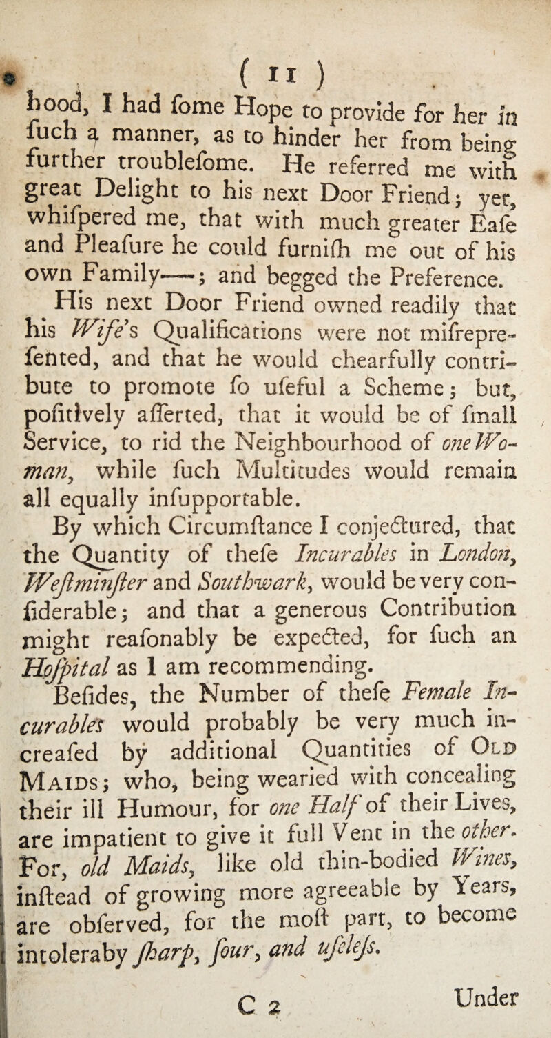 $ , ( I I ) hood, I had fome Hope to provide for her in iuch 9. manner, as to hinder her from being; further troublefome. He referred me with great Delight to his next Door Friend; yet, whifpered me, that with much greater Eafe and Pleafure he could furnifh me out of his own Family—; and begged the Preference. His next Door Friend owned readily that his Wife’s, Qualifications were not misfrepre- iented, and that he would chearfully contri¬ bute to promote fo ufeful a Scheme; but, pofitlvely aflerted, that it would be of fmall Service, to rid the Neighbourhood of one Wo¬ man, while fuch Multitudes would remain all equally infupportable. By which Circumftance I conjectured, that the Quantity of thefe Incurables in London, Wejlminjler and Southwark, would be very con- fiderable; and that a generous Contribution might reafonably be expedted, for fuch an HoJ'pital as 1 am recommending. Befides, the Number of thefe Female In¬ curables would probably be very much in- creafed by additional Quantities of Old Maids; who, being wearied with concealing their ill Humour, for one Half of their Lives, are impatient to give it full Vent in the other. j For, old Maids, like old thin-bodied Wines, inftead of growing more agreeable by Years, i are obferved, for the moll part, to become t intoleraby Jharp, four, and ufelejs. Under