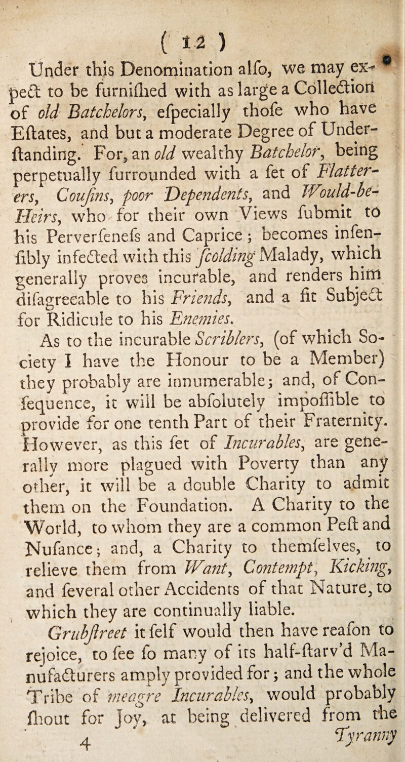 ( 1-2 ) Under this Denomination alfo, we may ex- * pe£t to be furnifhed with as large a Collection of old Batchelors, efpecially thofe who have Eftates, and but a moderate Degree of Under- ftanding. For, an old wealthy Batchelor, being perpetually furrounded with a fet of Flatter¬ ers, Covjins, poor Dependents, and JVmld-be- Heirs, who for their own Views fubmit to his Perverfenefs and Caprice; becomes infen- iibly infedted with this fcoldingMalady, which generally proves incurable, and renders him difagreeable to his Friends, and a fit Subject for Ridicule to his Enemies. As to the incurable Scriblers, (of which So¬ ciety I have the Honour to be a Member) they probably are innumerable; and, of Con- fequence, it will be abfolutely impoffible to provide for one tenth Part of their Fraternity. However, as this fet of Incurables, are gene¬ rally more plagued with Poverty than any other, it will be a double Charity to admit them on the Foundation. A Charity to the World, to whom they are a common Peft and Nufance; and, a Charity to themfelves, to relieve them from Want, Contempt, Kicking, and feveral other Accidents of that Nature, to which they are continually liable. Grubjlreet it felf would then have reafon to rejoice, to fee fo many of its half-ftarv’d Ma¬ nufacturers amply provided for; and the whole Tribe of meagre Incurables, would probably fhout for joy, at being delivered from the