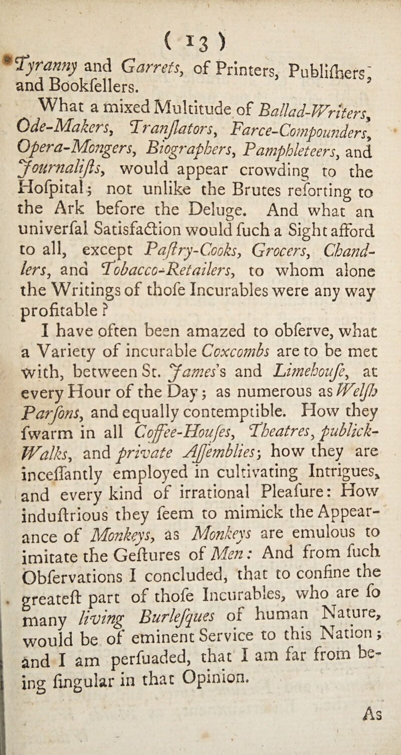 tyranny and Garrets, of Printers, Pnblifbers' and Bookfellers. 5 What a mixed Multitude of Ballad-Writers, Ode-Makers, Ti anjlators, Farce-Compounders, Opera-Mongers, Biographers, Pamphleteers, and .Journalifts, would appear crowding to the Hofpital; not unlike the Brutes reporting to the Ark before the Deluge. And what an univerfal Satisfaction would fuch a Sight afford to all, except Paflry-Cooks, Grocers, Chand¬ lers, and 'Tobacco-Retailers, to whom alone the Writings of thofe Incurables were any way profitable ? I have often been amazed to obferve, what a Variety of incurable Coxcombs are to be met with, between St. James's and Limehoufe, at every Hour of the Day; as numerous as WelJJ) Parfons, and equally contemptible. How they fwarm in all Coffee-Houses, Theatres, publick- Walks, and private AJjemblies; how they are inceffantly employed in cultivating Intrigues, and every kind of irrational Pleafure: How induftrious they feem to mimick the Appear¬ ance of Monkeys, as Monkeys are emulous to imitate the Geftures of Men: And from fuch Obfervations I concluded, that to confine the greateft part of thofe Incurables, who are fo many living Burlefques of human Nature, would be of eminent Service to this Nation; and I am perfuaded, that I am far from be¬ ing fingular in that Opinion. As I