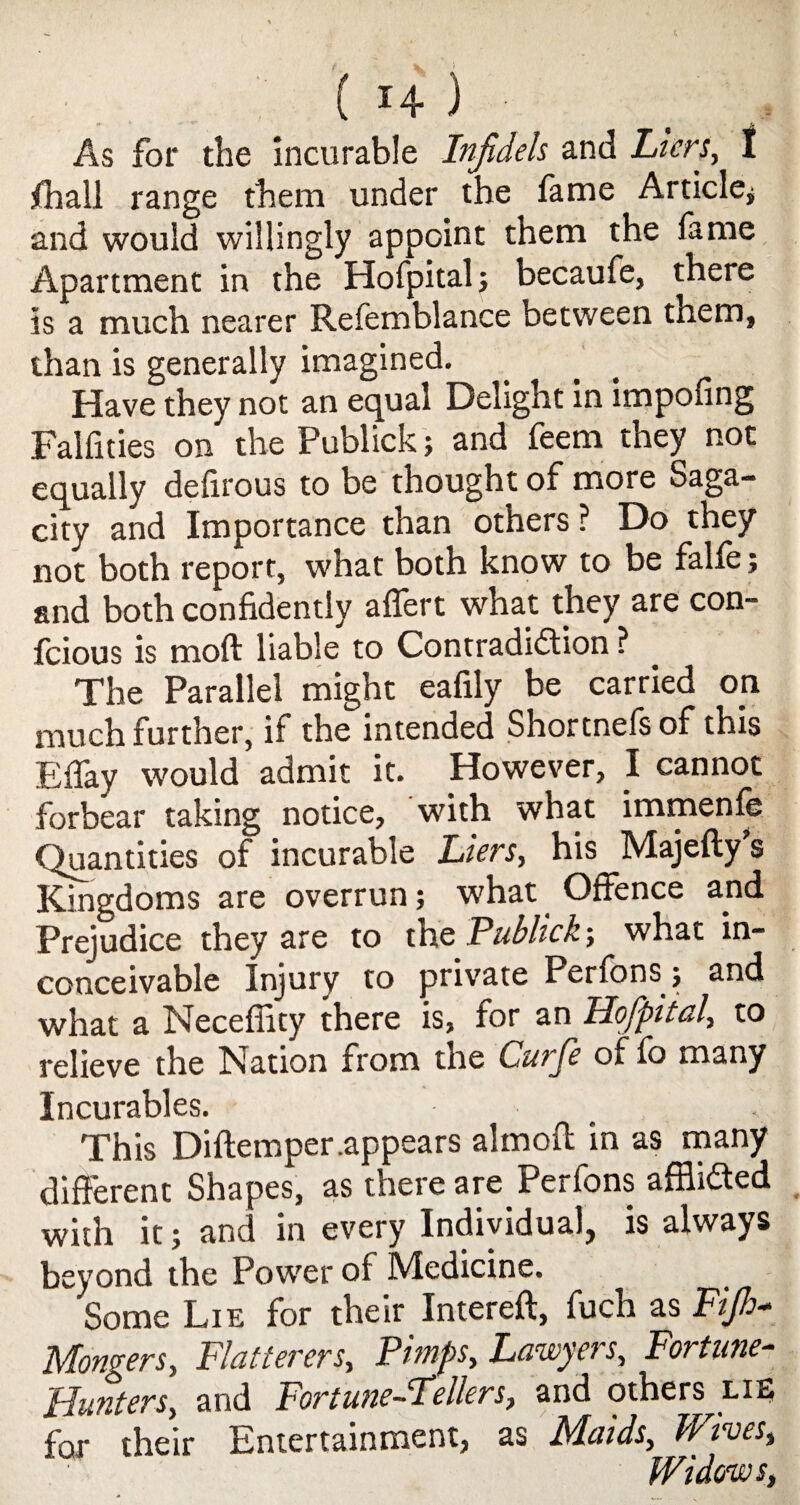 As for the incurable Infidels and Licrs, I jthall range them under the fame Article* and would willingly appoint them the fame Apartment in the Hofpitalj becaufe, there is a much nearer Refemblance between them, than is generally imagined. Have they not an equal Delight in impofing Falfities on the Publick * and feem they not equally defirous to be thought of more Saga¬ city and Importance than others ? Do they not both report, what both know to be falfe; and both confidently aflert what they are con- fcious is mod liable to Contradiction ? The Parallel might eafily be carried on much further, if the intended Shortnefsof this Efiay would admit it. However, I cannot forbear taking notice, with what immenfe Quantities of incurable Liens, his Majefly s Kingdoms are overrun; what Offence and Prejudice they are to the Publick; what in¬ conceivable Injury to private Perfons; and what a Neceflity there is, for an Hofpital, to relieve the Nation from the Curje of fo many Incurables. This Diflemper.appears almoft in as many different Shapes, as there are Perfons afflicted with it; and in every Individual, is always beyond the Power of Medicine. Some Lie for their Intereft, fuch as Fijh- Mongers, Flatterers, Pimps, Lawyers, Fortune- Hunters, and Fortune-Fellers, and others lie for their Entertainment, as Maids, Wives, Widows,