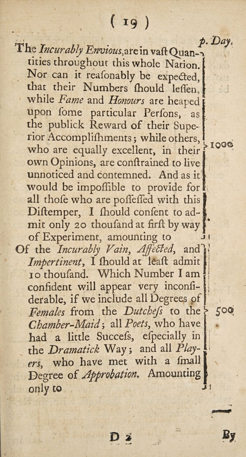 ' ■ • p% 'Day, The Incurably Envious,atein vaft Quan-*> tities throughout this whole Nation. * Nor can it reafonably be expe&ed, that their Numbers fhould leffen! : while Fame and Honours are heaped upon fome particular Perfons, as the publick Reward of their Supe¬ rior Accomplifhments; while others, i 4 11 Vi . , M K. xooo who are equally excellent, in their f own Opinions, are conftrained to live unnoticed and contemned. And as it - would be impoffible to provide for all thofe who are pofiefied with this Diftemper, I fhould confent to ad-, mit only 20 thoufand at firft by way of Experiment, amounting to Of the Incurably Vain, Affected, and Impertinent-, I fhould at Raft admit 1 o thoufand. Which Number I am confident will appear very inconfi- detable, if we include all Degrees pf _ Females from the Dutchefs to the ^ fop Chamber-Maid; all Poets, who have had a little Succefs, efpecially in the Hramatick Way; and all Play-. • crs, who have met with a fmalll Degree of Approbation, Amounting | only to J 1 n 1