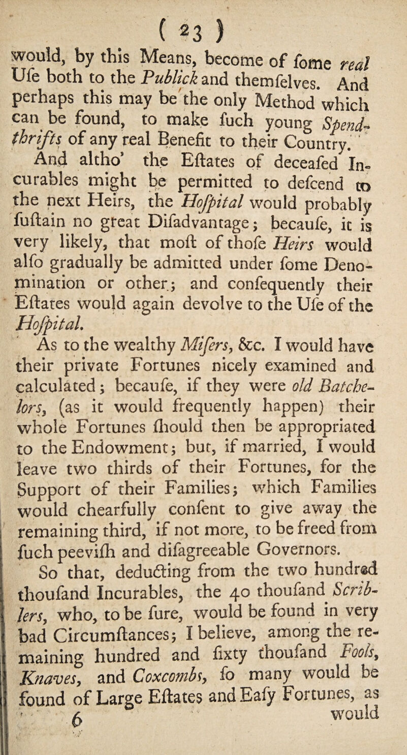 would, by this Means, become of fome real Ufe both to the Publick and themfelves. And perhaps this may be the only Methodwhich can be found, to make fuch young Spend¬ thrifts of any real Benefit to their Country. ' And altho’ the Eftates of deceafed In¬ curables might be permitted to defcend to the pext Heirs, the Hofpital would probably fuftain no great Difadvantage; becaufe, it is very likely, that moft of thofe Heirs would alfo gradually be admitted under fome Deno¬ mination or other; and confequently their Eftates would again devolve to the Ufe of the Hofpital. As to the wealthy Mifers, &c. I would have their private Fortunes nicely examined and calculated; becaufe, if they were old Batche¬ lors, (as it would frequently happen) their whole Fortunes (hould then be appropriated to the Endowment; but, if married, I would leave two thirds of their Fortunes, for the Support of their Families; which Families would chearfuliy confent to give away the remaining third, if not more, to be freed from fuch peevifh and dilagreeable Governors. So that, deducing from the two hundred thoufand Incurables, the 40 thoufand Scrib- Jersy who, to be fure, would be found in very bad Circumftances; I believe, among the re¬ maining hundred and fixty thoufand Fools, Knaves, and Coxcombs, fo many would be found of Large Eftates and Eafy Fortunes, as * •' a  ' would