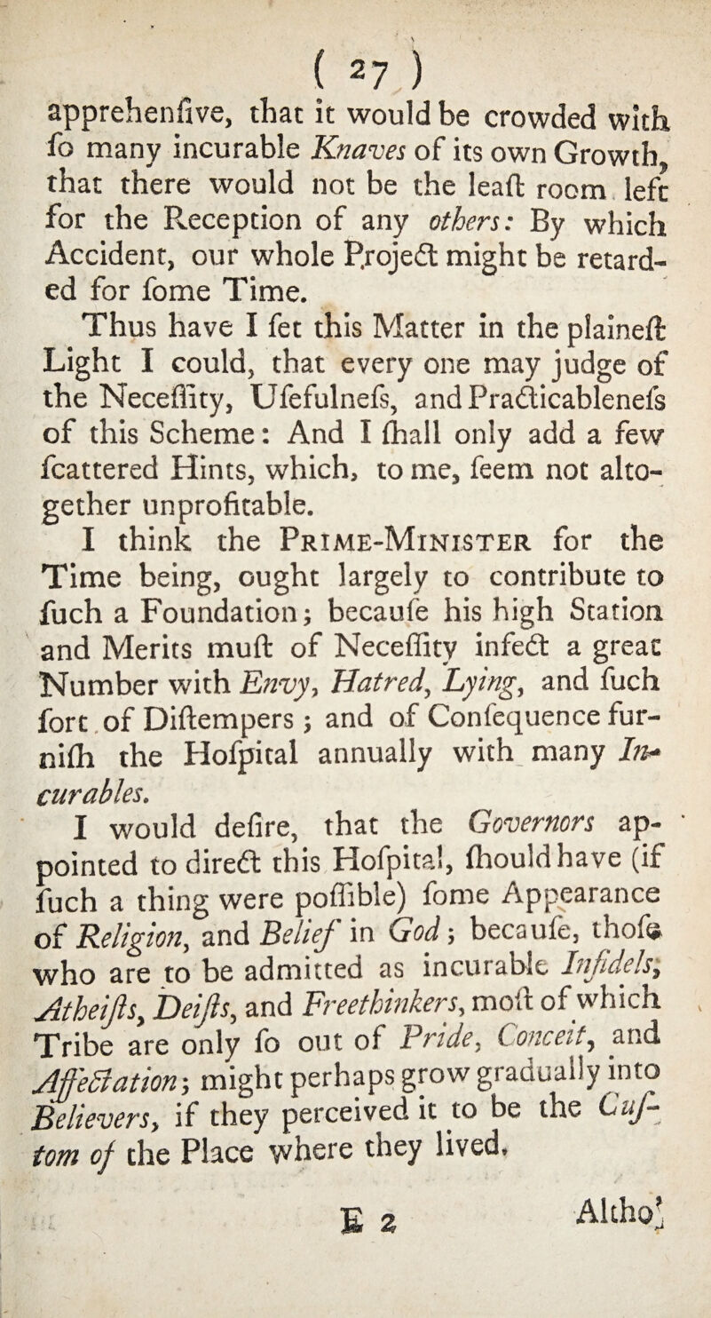 apprehenfive, that it would be crowded with fo many incurable Knaves of its own Growth, that there would not be the lead room left for the Reception of any others: By which Accident, our whole P.rojedt might be retard¬ ed for fome Time. Thus have I fet this Matter in the plained: Light I could, that every one may judge of the Neceflity, Ufefulnefs, andPradicablenefs of this Scheme: And I {hall only add a few fcattered Hints, which, to me, feem not alto¬ gether unprofitable. I think the Prime-Minister for the Time being, ought largely to contribute to fuch a Foundation; becaufe his high Station and Merits tnuft of Neceffity infedt a great Number with Envy, Hatred, Lying, and fuch fort of Diftempers; and of Confequence fur- ntth the Hofpital annually with many In¬ curables. I would defire, that the Governors ap¬ pointed todiredt this Hofpital, ffiouldbave (if fuch a thing were poffible) fome Appearance of Religion, and Belief in God-, becaufe, thofe who are to be admitted as incurable Infidels, Atheifis,, Delfts, and Freethinkers, molt of which Tribe are only lb out of Pride, C onceit, and Mediation; might perhaps grow gradually into Believers, if they perceived it to be the Cuf- tom of the Place where they lived, E 2 Althcf a-*