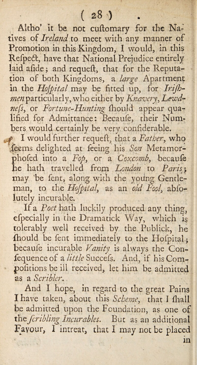 Altho’ it be not cuftomary for tlie Na¬ tives of Ireland to meet with any manner of Promotion in this Kingdom, I would, in this Refpe&v have that National Prejudice entirely laid afide; and requeft, that for the Reputa¬ tion of both Kingdoms, a large Apartment in the Hofpital may be fitted up, for Ir.ijh- men particularly, who either by Knavery, Lewd- nefs, or Fortune-Hunting fhould appear qua¬ lified for Admittance: Becaufe, their Num¬ bers would certainly be very considerable. , # I would further requeft, that a Father, who fee ms delighted at feeing his Son Metamor- phofed into a Fop, or a Coxcomb, becaufe he hath travelled from London to Paris; may be fent, along with the yoting Gentle¬ man, to the Hofpital, as an old Fool, abfo- lutely incurable. If a Poet hath luckily produced any thing, efpecially in the Dramatick Way, which is tolerably well received by the Publick, he fhould be fent immediately to the Hofpital } becaufe incurable Vanity is always the Con- fequenceof a little Succefs. And, if hisCom- • pofitions be ill received, let him be admitted as a Seri bier. And I hope, in regard to the great Pains I have taken, about this Scheme, that 1 Arall be admitted upon the Foundation, as one of thefcribling Incurables. But as an additional Favour, I intreat, that I may not be placed in