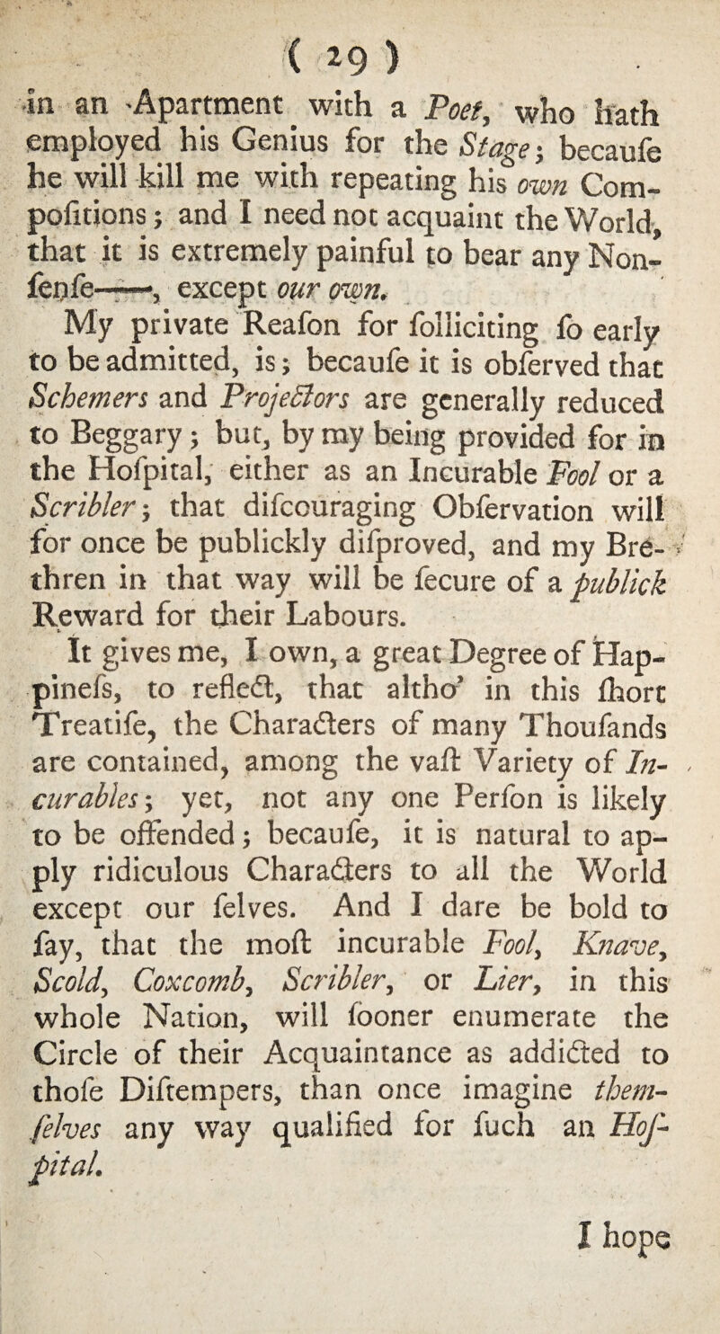 •in an Apartment _ with a Poet, who hath employed his Genius for the Stage j becaufe he will kill me with repeating his own Com- pofitions; and I need not acquaint the World, that it is extremely painful to bear any Non¬ fen fe——, except our own. My private Reafon for folliciting fo early to be admitted, is; becaufe it is obferved that Schemers and Projectors are generally reduced to Beggary; but, by my being provided for in the Hofpital, either as an Incurable Fool or a Scribler; that difcouraging Obfervation will for once be publickly difproved, and my Bre¬ thren in that way will be fecure of a publick Reward for their Labours. z- It gives me, I own, a great Degree of Hap- pinefs, to reflect, that altho’ in this fhort Treatife, the Characters of many Thoufands are contained, among the vaft Variety of In¬ curables ; yet, not any one Perfon is likely to be offended; becaufe, it is natural to ap¬ ply ridiculous Characters to all the World except our felves. And I dare be bold to fay, that the mod incurable Fool, Knave, Scold, Coxcomb, Scribler, or Lier, in this' whole Nation, will fooner enumerate the Circle of their Acquaintance as addicted to thofe Diftetnpers, than once imagine them- felves any way qualified for fuch an HoJ-