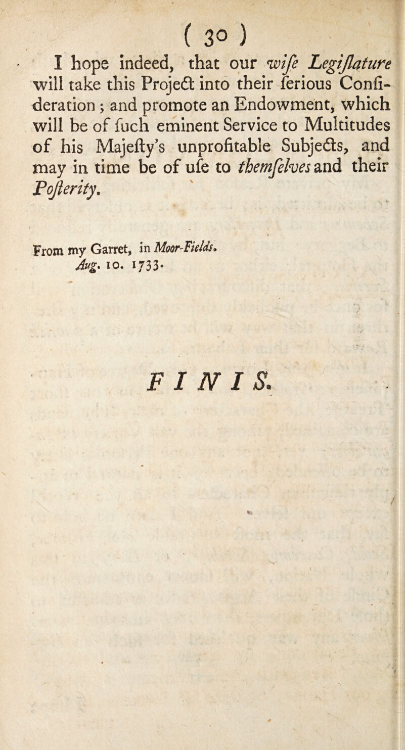 ( 3° ) I hope indeed, that our wife Legifature will take this Projedt into their ferious Confi- deration; and promote an Endowment, which will be of fuch eminent Service to Multitudes of his Majefty’s unprofitable Subjects, and may in time be of ufe to themfelves and their Pojlerity. From my Garret, in Moor-Fields. Aug. 10. xf33- FINIS.