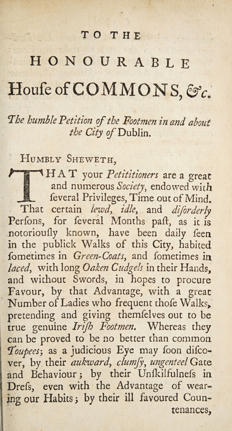 / T O T H E HONOURABLE Houfe of COMMONS, &c. ■' . '' *’ ||| The humble 'Petition of the Footmen in and about the City of Dublin. Humbly Sheweth, HAT your Petitioners are a great and numerous Society, endowed with feveral Privileges, Time out of Mind. That certain lewd, idle, and diforderly Perfons, for feveral Months pad, as it is .notorioufly known, have been daily feen in the publick Walks of this City, habited fometimes in Green-Coats, and fometimes in laced, with long Oaken Cudgels in their Hands, and without Swords, in hopes to procure Favour, by that Advantage, with a great Number of Ladies who frequent thofe Walks, pretending and giving themfelves out to be true genuine Irijh Footmen. Whereas they can be proved to be no better than common Toupees-, as a judicious Eye may foon difco- ver, by their aukward, clumfy, ungenteel Gate and Behaviour; by their Unlkilfulnefs in Drefs, even with the Advantage of wear- jng our Habits j by their ill favoured Coun- ■ ' tenances,