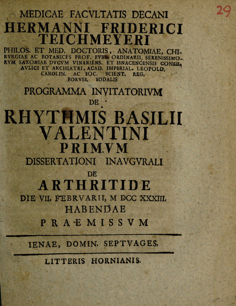 MEDICAE FACVLTATIS DECANI IIERMANM FRIDER1CI TEICHMEYERI PH1LOS. ET MED. DOCTORIS, ANATOMIAE, CHI- RVRGIAE AC BOTAN1CES PROF. UVB1*. ORDINARII, SERENISSIMO- RYM SAXONIAB DVCYM V1NAR1ENS. ET ISNACENCENSIS CONStt, AVLICI ET ARCHIATRI, ACAD. IMPERIAL. LEOPOLD CAROLIN. AC SOC. SCIENT. REG, EOR.VSS, SODALIS PROGRAMMA INVITATORIVM DE * RHYTHMIS BASILII PRIM.YM DISSERTATIONI INAVGVRALl DE ARTHRITIDE DIE VII, FEBRVARII, M DCC XXXIII. HABENDAE PRA-EMISSVM IENAE, DOMIN. SEPTVAGES. LITTERIS HORNIANIS.
