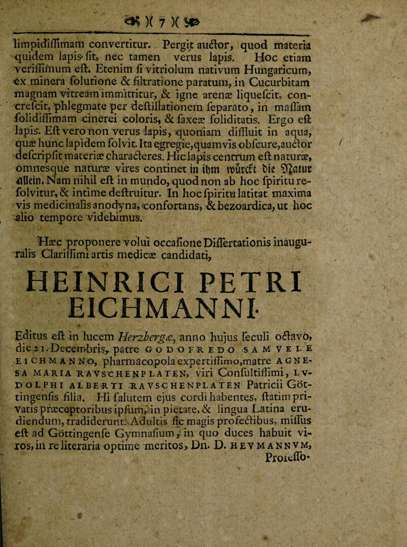 limpidiflimam convertitur. Pergit auflor, quod materia quidem lapis* fit, nec tamen verus lapis. Hoc etiam veriffifnum eft. Etenim fi vitriolum nativum Hungaricum, ex minera folutione & filtratione paratum, in Cucurbitam magnam vkream immitritur, & igne arenae liquefcit, con- crefcit, phlegmate per deftillationem fe parato, in maffam folidifiimam cinerei coloris, & faxeae foliditatis. Ergo eft lapis. Eft vero non verus lapis , quoniam diffluit in aqua, quae hunc lapidem folvit. Ita egregie,quam vis obfcure,auflor defcripfit materiae charafleres. Hic lapis centrum eft naturae, omnesque natiurae vires continet in tt)tn \mircft bie 4lIein* Nam nihil eft in mundo, quod non ab hoc fpiriture- folvitur, & intime deftruitur. In hoc fpiritu latitat maxima vis medicinalis anodyna, confortans, & bezoardica, ut hoc alio tempore videbimus. Haec proponere volui occafioneDIflertationis inaugu- ralis Clarimmi artis medicae candidati, HEINRICI PETRI E1CHMANNI- «* ' Editus eft in lucem Herzbergtf, anno hujus feculi oflavo, die21.Decembris,, patre god ofkedo s a m v e l e e i chm an no, pharmacopolaexpertiffimo,matre agne- sa maria uavschenp laten, viri Confultiffimi, LV- DOLPHi alberti iavschenpl at e n Patricii Got- tingeniis filia. Hi falutem ejus cordi habentes, ftatim pri¬ vatis praeceptoribusipfum, in pietate, & lingua Latina eru¬ diendum, tradiderunt; Adultis fic magis profeflibus, mifliis eft ad Gottingenfe Gymnafium/iii quo duces habuit vi¬ ros, in re literaria optime meritos, Dn. D. hevmannv m, Proieflb-