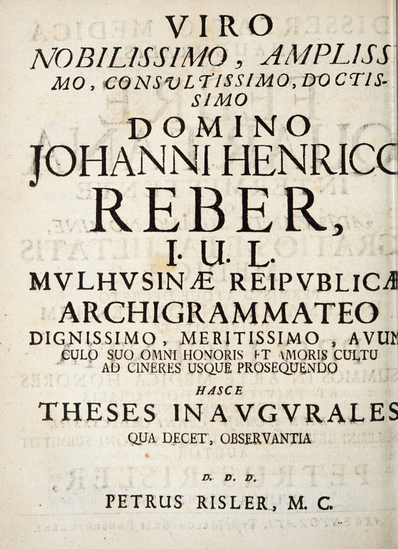 VIRO MO, C0NSVLT1SSIM0,DOCTIS' SIMO INO I- U L- MVLHVS1NJE REIPVBLICA DIGNISSIMO, MERITISSIMO , AVUK CULO SUO OMNI HONORIS IT \MORIS CULTU AL> CINERES USQUE PROSEQUENDO HASCE IN A VGVRALES QUA DECET, OBSERVANTIA D. D. D, PETRUS RISLER, M. G