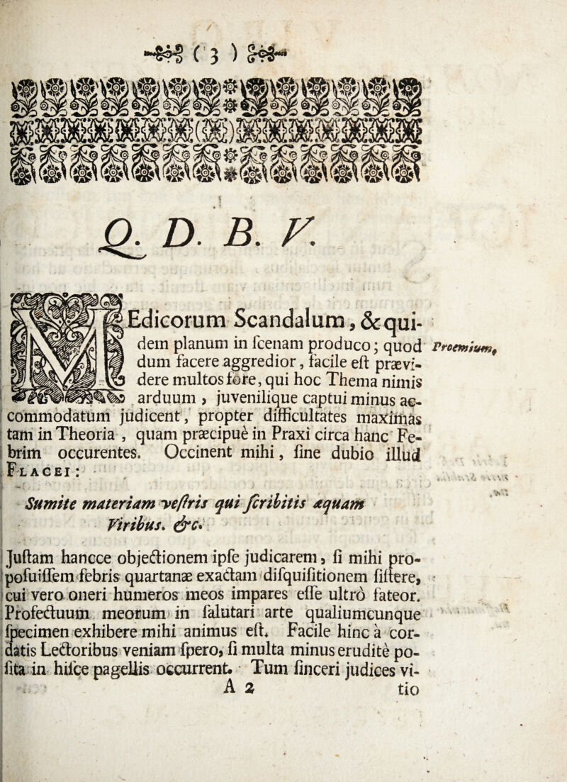Edicorum Scandalum,&qui- dein planum infcenam produco; quod Prcemium, dum facere aggredior, facile eft praevi¬ is dere multos fore, qui hoc Thema nimis ^ arduum , juvenilique captui minus ac¬ commodatum judicent, propter difficultates maximas tam in Theoria , quam praecipue in Praxi circa hanc' Fe¬ brim occurentes. Occinent mihi, line dubio illud Flacei : ■%_. •'--r . Sumite materiam yeftris qui fer ibitis aquam Viribus. i Juftam hancce objedionem ipfe judicarem s li mihi pro- pofuiffem febris quartanae exadam difquilitionem filtere, cui vero oneri humeros meos impares elfe ultro fateor. Profeduum meorum in falutari arte qualiumcunque fpecimen exhibere mihi animus eft. Facile hinc a cor¬ datis Ledoribus veniam fpero, li multa minus erudite po¬ lita in hilce pagellis occurrent. Tum linceri judices vi- A a tio