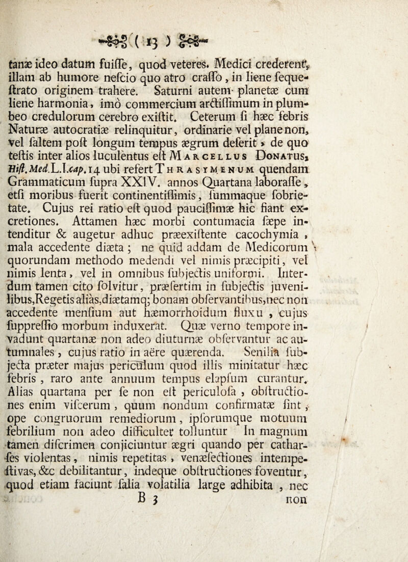tanae ideo datum fuifle, quod veteres. Medici crederent** illam ab humore nefcio quo atro cralTo, in liene feque- ftrato originem trahere. Saturni autem- planetae cum liene harmonia, imo commercium ardiflimum in plum¬ beo credulorum cerebro exiftit, Ceterum fi haec febris Naturae autocratiae relinquitur, ordinarie vel plane non, vel faltem poft longum tempus aegrum deferit * de quo teftis inter alios luculentus efi M a r c e l l u s Donatus, Hifl. Medlu.lxap.14. ubi refert Thrasymenum quendam Grammaticum fupra XXIV. annos Quartana laborafle, etfi moribus fuerit continentiflimis, fummaque fobrie- tate. Cujus rei ratio eft quod pauciflimae hic fiant ex- cretiones. Attamen haec morbi contumacia faepe in¬ tenditur & augetur adhuc praeexiftente cacochymia , mala accedente diaeta ; ne quid addam de Medicorum \ quorundam methodo medendi vel nimis pnecipiti, vel nimis lenta , vel in omnibus fubjedis unitormi. Inter¬ dum tamen cito folvitur, prsefertim in fubjedis juveni¬ libus,Regetis alias, diaetamq; bonam obfervantibus,nec non accedente menfium aut haemorrhoidum fluxu , cujus- fupprelfio morbum induxerat. Quae verno tempore in¬ vadunt quartanae non adeo diuturnae obfervantur ac au¬ tumnales , cujus ratio in aere quaerenda. Senilia fub- jeda praeter majus periculum quod illis minitatur haec febris , raro ante annuum tempus elapfum curantur.. Alias quartana per fe non eit periculofa , obitrudio- nes enim vifcerum , quum nondum confirmatae fint ope congruorum remediorum, ipforumque motuum febrilium non adeo difficultet tolluntur In magnum tamen difcrimen conjiciuntur aegri quando per cathar- -fes violentas, nimis repetitas > venaefediones intempe- flivas,&c debilitantur, indeque obltrudiones foventur, quod etiam faciunt falia volatilia large adhibita , nec B 5 non